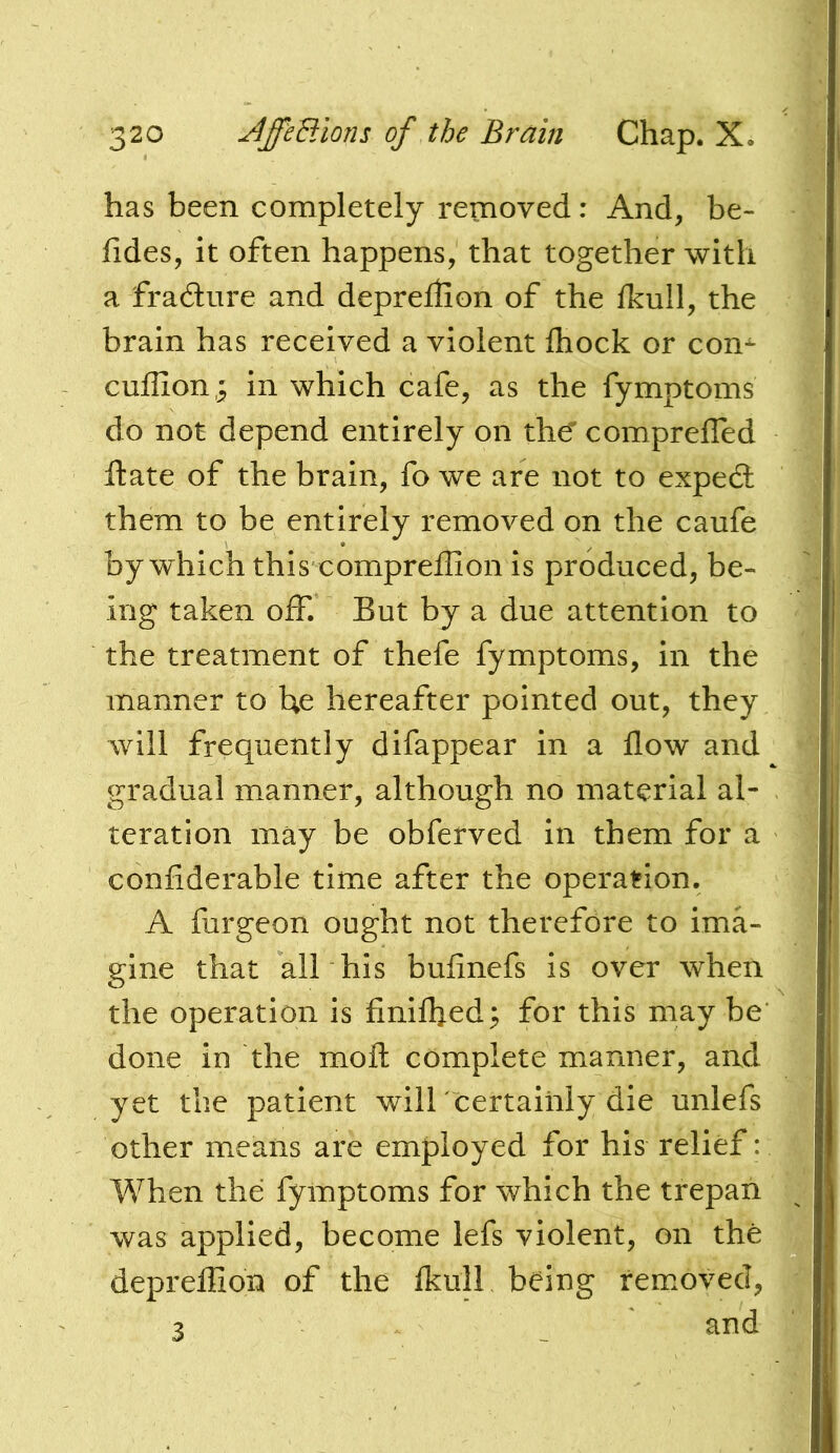 has been completely removed: And, be- fides, it often happens, that together with a fradlnre and deprellion of the Ikull, the brain has received a violent fliock or com cuffion,^ in which cafe, as the fymptoms do not depend entirely on the' comprefled ftate of the brain, fo we are not to expert them to be entirely removed on the caufe by which this compreflion is produced, be- ing taken oif. But by a due attention to the treatment of thefe fymptoms, in the manner to he hereafter pointed out, they will frequently difappear in a flow and gradual manner, although no material al- teration may be obferved in them for a confiderable time after the operaifion. A furgeon ought not therefore to ima- gine that all his bufinefs is over when the operation is finifljed^ for this may be done in the mofl: complete manner, and yet the patient will certainly die unlefs other means are employed for his relief: When the fymptoms for which the trepan was applied, become lefs violent, on the depreflion of the Ikull being removed, and 3