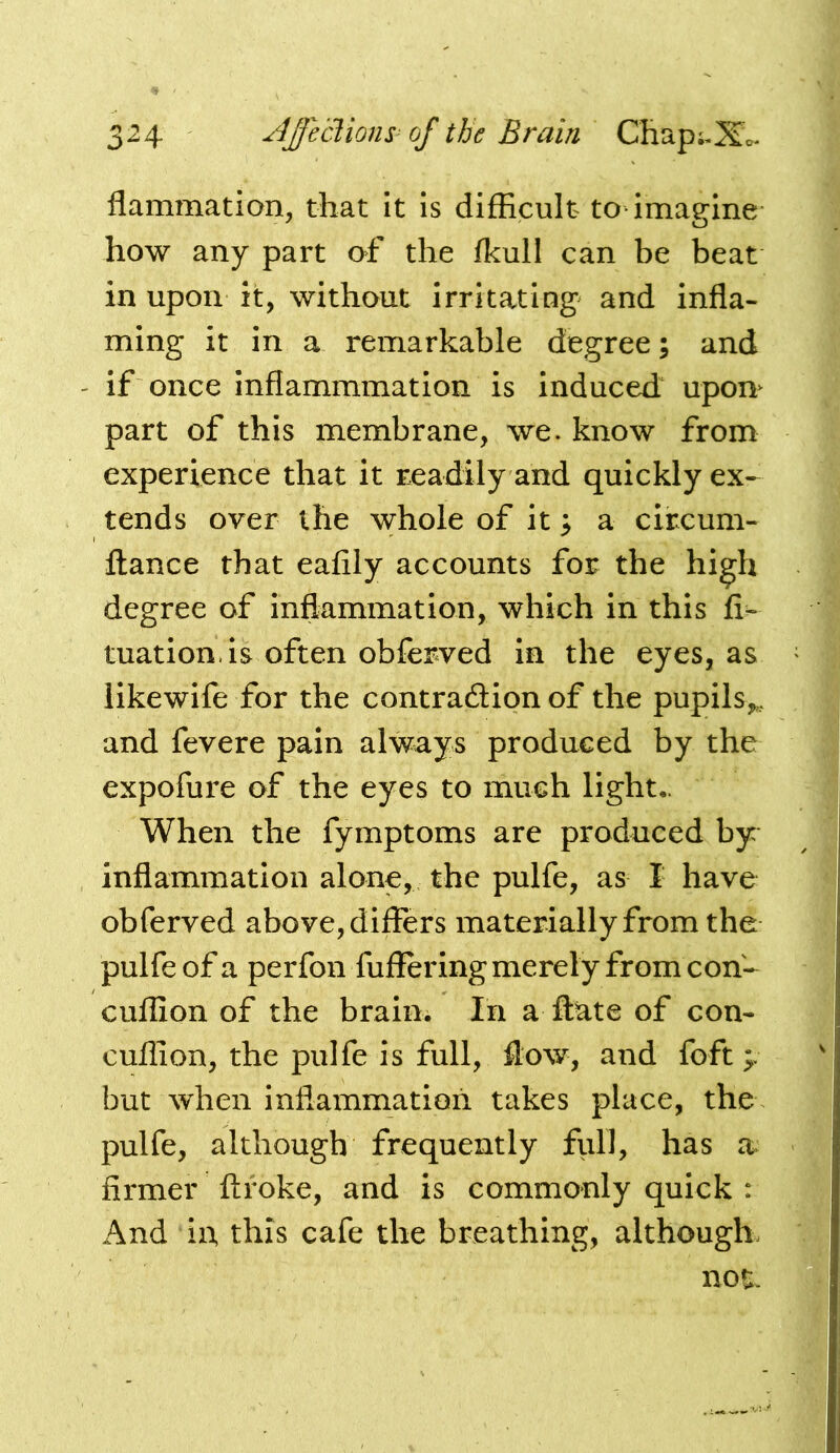 flammation, that it Is difficult to imagine how any part of the fkull can be beat in upon it, without irritating and infla- ming it in a remarkable degree; and if once inflammmation is induced uporn part of this membrane, we. know from experience that it readily and quickly ex-^ tends over the whole of it ^ a circum- ftance that eafily accounts for the high degree of inflammation, which in this fi- tuation is often obferved in the eyes, as likewife for the contradlion of the pupils,, and fevere pain always produced by the expofure of the eyes to much light- When the fymptoms are produced by inflammation alone, the pulfe, as I have obferved above, differs materially from the pulfe of a perfon fuffering merely from con- cuflion of the braiui In a ftate of con- cuflion, the pulfe is full, flow, and foft 4 but when inflammation takes place, the. pulfe, although frequently full, has firmer ftfoke, and is commonly quick : And in, this cafe the breathing, although not.