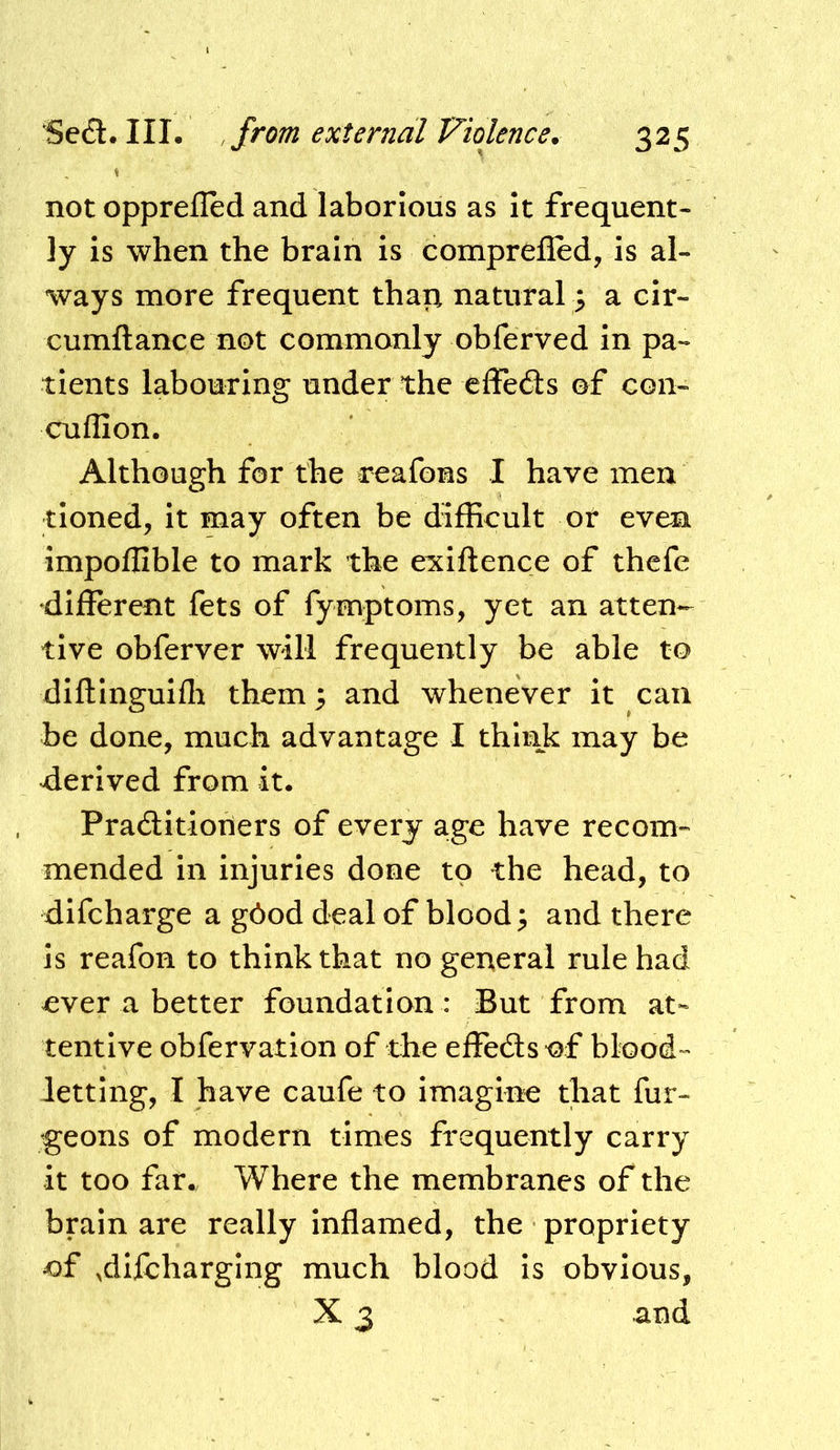 not opprefled and laborious as It frequent- ly is when the brain is comprefied, is al- ways more frequent thap natural} a cir- cumftance not commonly obferved in pa- tients labouring under the effe6ls of con- cuflion. Although for the reafons I have men tinned, it may often be difficult or even impoffible to mark the exiftence of thcfe different fets of fymptoms, yet an atten- tive obferver will frequently be able to diftinguifli them; and whenever it can be done, much advantage I think may be derived from it, Praditioners of every age have recom- mended in injuries done to the head, to difcharge a g6od deal of blood; and there is reafon to think that no general rule had ever a better foundation: But from at- tentive obfervation of the effeds-of blood- letting, I have caufe to imagine that fur- igeons of modern times frequently carry it too far. Where the membranes of the brain are really inflamed, the propriety of .dlfcharging much blood Is obvious, X 3 and