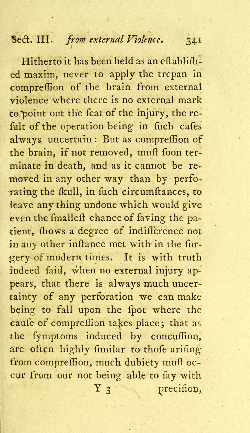 Hitherto it has been held as an eftablifh- ed maxim, never to apply the trepan in compreffion of the brain from external violence where there is no external mark torpoint out the feat of the injury, the re- fult of the operation being in fuch cafes always, uncertain : But as compreffion of the brain, if not removed, mull foon ter- minate in death, and as it cannot be re- moved in any other way than by perfo- rating the Ikull, in fuch circumftances, to leave any thing undone which would give even the fmallefl: chance of faving the pa- tient, fhows a degree of indifference not in any other inftance met with* in the fur- gery of modern times. It is with truth indeed faid, v/hen no external injury ap- pears, that there is always much uncer- tainty of any perforation we can make being to fall upon the fpot where the caufe of compreffion takes places that as the fymptoms induced by concuffion, are often highly iimilar to thofe arifing from compreffion, much dubiety muft oc- cur from our not being able to fay with Y 3 precifioi:!,