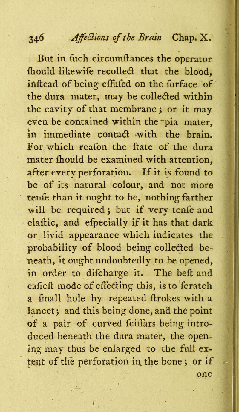 But in fuch circumllances the operator fliould likewife recoiled that the blood, inftead of being effufed on the furface of the dura mater, may be colleded within the cavity of that membrane ; or it may even be contained within the ~pia mater, in immediate contad with the brain. For which reafon the ft ate of the dura mater fliould be examined with attention, after every perforation. If it is found to be of its natural colour, and not more tenfe than it ought to be, nothing farther will be required; but if very tenfe and elaftic, and efpecially if it has that dark or livid appearance which indicates the probability of blood being colleded be- neath, it ought undoubtedly to be opened, in order to difcharge it. The beft and eafieft mode of effeding this, is to fcratch a fmall hole by repeated ftrokes with a lancet^ and this being done, and the point of a pair of curved fciflars being intro- duced beneath the dura mater, the open- ing may thus be enlarged to the full ex- tent of the perforation in the bone 3 or if one