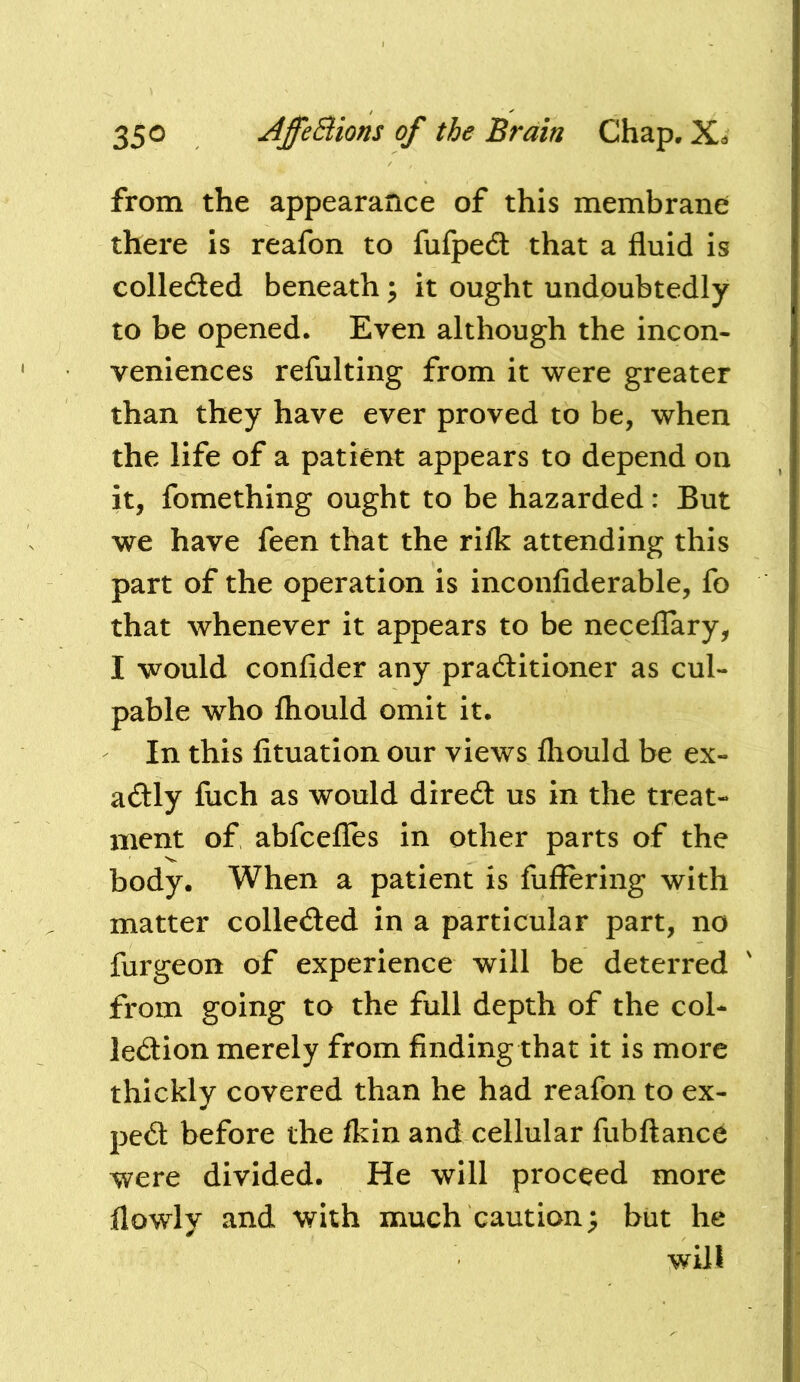 from the appearance of this membrane there is reafon to fufpeft that a fluid is colleded beneath ^ it ought undoubtedly to be opened. Even although the incon- veniences refulting from it were greater than they have ever proved to be, when the life of a patient appears to depend on it, fomething ought to be hazarded: But we have feen that the rilk attending this part of the operation is inconfiderable, fo that whenever it appears to be necelTary, I would confider any pradtitioner as cul- pable who fhould omit it. In this fituation our views fhould be ex- adly fuch as would dired us in the treat- ment of abfcefles in other parts of the body. When a patient is fuffering with matter colleded in a particular part, no furgeon of experience will be deterred from going to the full depth of the col- ledion merely from findingthat it is more thickly covered than he had reafon to ex- ped before the fkin and cellular fubftanc^ were divided. He will proceed more flowly and with much caution; but he will