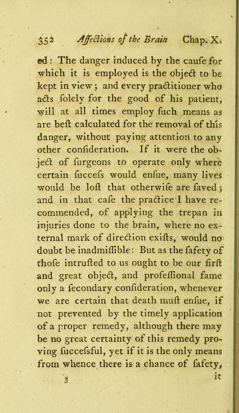 ed : The danger induced by the caufe for which it is employed is the nbjed to be kept in view; and every practitioner who ads folely for the good of his patient^ will at all times employ fuch means as are beft calculated for the removal of this danger, without paying attention to any other confideration. If it were the ob- jed of fargeons to operate only where certain fuccefs would enfue, many lives would be loft that otherwife are faved > and in that cafe the pradice I have re- commended, of applying the trepan iii injuries done to the brain, where no ex- ternal mark of diredion exifts, would ndi doubt be inadmiflible: But as the fafety of thofe intruded to us ought to be our firft and great objed, and profeflional fame only a fecondary confideration, whenever we are certain that death muft enfue, if not prevented by the timely application of a proper remedy, although there may be no great certainty of this remedy pro- ving fuccefsful, yet if it is the only means from whence there is a chance of fafety, 3'