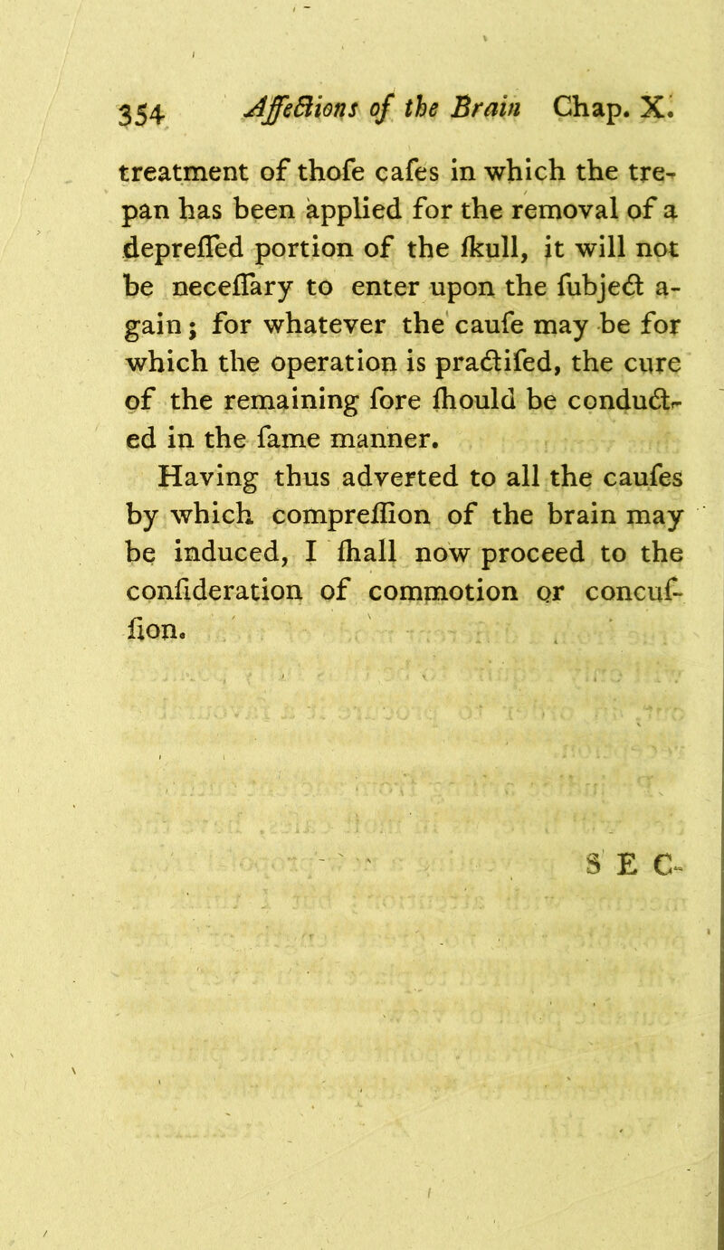 treatment of thofe cafes in which the tre- pan has been applied for the removal of a deprefled portion of the fkull, it will not be neceflary to enter upon the fubjecSt a- gain; for whatever the caufe may be for which the operation is pradtifed, the cure of the remaining fore fhould be condudtf- ed in the fame manner. Having thus adverted to all the caufes by which compreilion of the brain may be induced, I fliall now proceed to the confideration of commotion or concuf- fon. S E C-