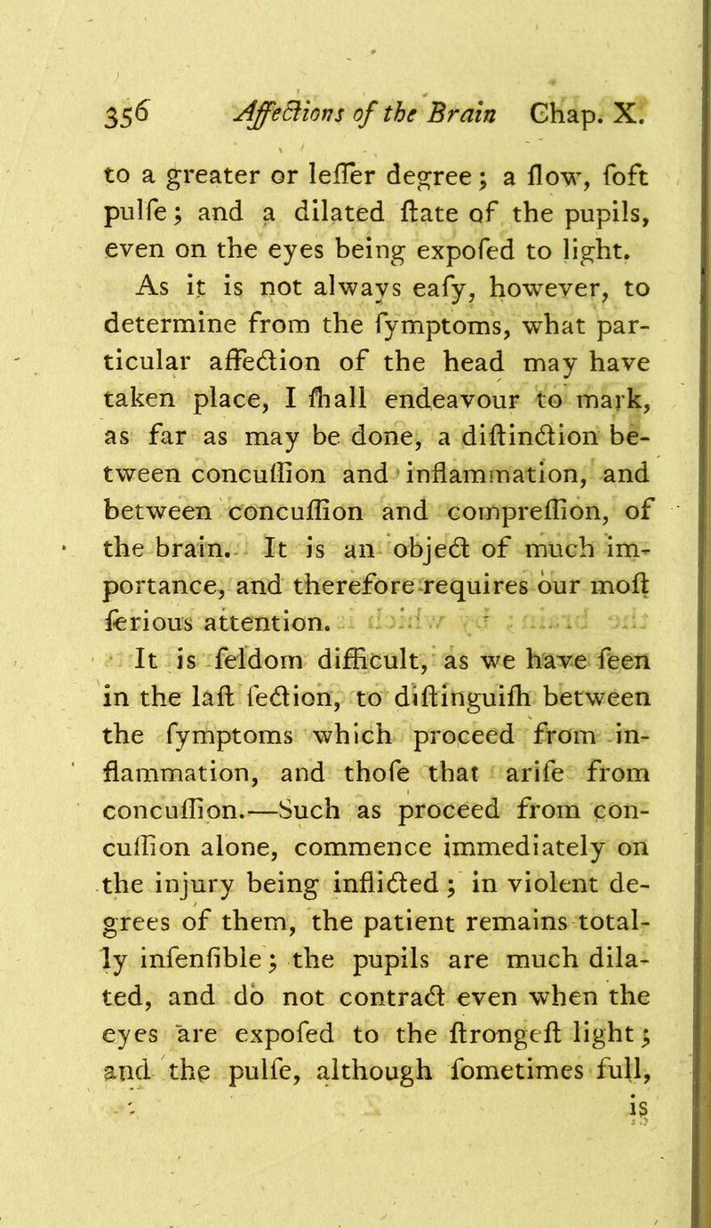 to a greater or lefler degree; a flow, foft pulfe; and a dilated fl:ate of the pupils, even on the eyes being expofed to light. As it is not always eafy, however, to determine from the fymptoms, what par- ticular affedlion of the head may have taken place, I fhall endeavour to mark, as far as may be done, a diflindion be- tween concufli on and inflammation, and between concuflion and comprefllon, of the brain.- It is an objed of much im- portance, and therefore requires bur moft ferious attention. It is feldom difEcult, as we have feen in the lafl: fedion, to diflinguifli between the fymptoms which proceed from in- flammation, and thofe that arife from concuflion.—Such as proceed from con- cuffion alone, commence immediately on the injury being inflided; in violent de- grees of them, the patient remains total- ly infenfible; the pupils are much dila- ted, and do not contrad even when the eyes are expofed to the ftrongefl light; and the pnlfe, although fometimes full.