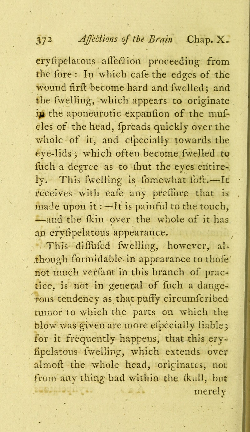 eryfipelatous affedion proceeding from the fore : In which cafe the edges of the wpund firft become hard and fwelled; and the fwelling, which appears to originate i^ the aponeurotic expanfion of the muf- cles of the head, fpreads quickly over the whole of it, and efpecially towards the eye-lids; which often become fwelied to fuch a degree as to fliut the eyes entire-, ly. This fwelling is fomewhat foft.—It receives with cafe any preflare that is maJe upon it:—It is painful to the touch, -—and the fkin over the whole of it has an eryfipelatous appearance. ^ This diffiafed fwelling, however, al- though formidable- in appearance to thofe' not mugh verfant in this branch of prac- tice, is not in general of fuch a dange- rous tendency as that puffy circumfcribed tumor to v/hich the parts on which the blow was given are more efpecially liable^ for it frequently happens, that this ery- fipelatous fwelling, which extends over almoft the whole head, originates, not from any thing bad within the fkiill, but merely