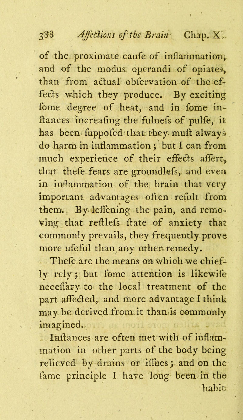 of the proximate caufe of inflammation), and of the modus, operandi of opiates^ than from adual obfervation of the ef- fects which they produce. By exciting fome degree of heat, and in fome in- ftances increafing the fulnefs of pulfe, it has beem fuppofed that: they, muft always do harm in inflammation ; but I can from much experience of their effeds allert> that thefe fears are groundlefs, and even in inflammation of the brain that very important advantages often refult from them.. By leflening the pain, and remo- ving that refllefs date of anxiety that commonly prevails, they frequently prove more ufeful than any othen remedy. Thefe are the means on which we chief- ly rely y but feme attention is likewife necelTary to the local treatment of the part affeded, and more advantage I think maybe derivedfrorndt than is commonly imagined. Inftances are often met with of Inflam- mation in other parts of the body being relieved by drains or iflues) and on the fame principle I have long been in the habit