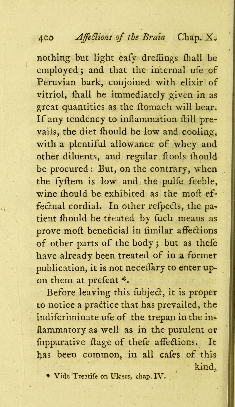 nothing but light eafy dreffings fliall be employed; and that the internal ufe of Peruvian bark, conjoined with elixir of vitriol, fliall be immediately given in as great quantities as the ftomach will bear. If any tendency to inflammation ftill pre- vails, the diet fliould be low and cooling, with a plentiful allowance of whey and other diluents, and regular ftools fliould be procured: But, on the contrary, when the fyftem is low and the pulfe feeble, wine fliould be exhibited as the moil ef- fedlual cordial. In other refpeds, the pa« tient fliould be treated by fuch means as prove moft beneficial in fimilar affedions of other parts of the body; but as thefe have already been treated of in a forrnet publication, it is not necelTary to enter up- on them at prefent Before leaving this fubjed, it is proper to notice a pradice that has prevailed, the indiferiminate ufe of the trepan in the in- flammatory as well as in the purulent or fuppurative ftage of thefe affedions. It has been common, in all cafes of this kind., * Vide Treatife on Ulcers, chap. IV.