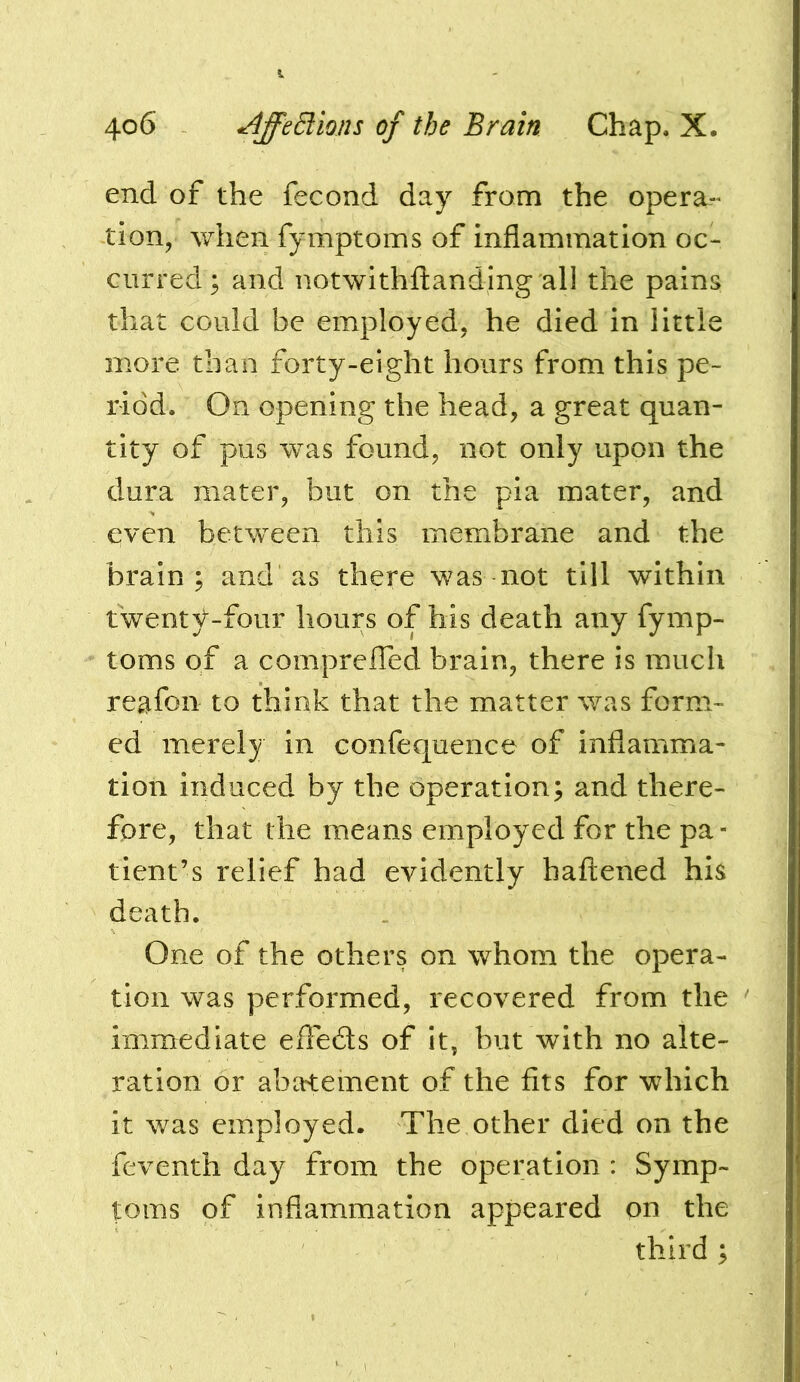 end of the fecond day from the opera-* tion, when fymptoms of inflammation oc- curred; and notwithftanding all the pains that could be employed, he died in little more than forty-eight hours from this pe- riod, On opening the head, a great quan- tity of pus was found, not only upon the dura mater, but on the pia mater, and even between this membrane and the brain; and as there was not till within twenty-four hours of his death any fymp- toms of a compreffed brain, there is much reafon to think that the matter was form- ed merely in confequence of inflamma- tion induced by the operation; and there- fore, that the means employed for the pa- tient’s relief had evidently hafl:ened his death. One of the others on whom the opera- tion was performed, recovered from the immediate efte6ts of it, but with no alte- ration or abatement of the fits for which it was employed. The other died on the feventh day from the operation : Symp- toms of inflammation appeared on the third ;