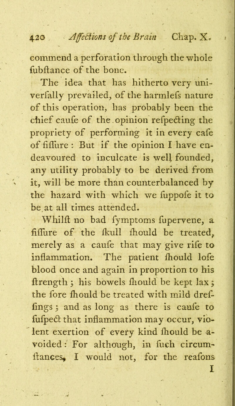 commend a perforation through the whole fubftance of the bone. The idea that has hitherto very uni- verfally prevailed^ of the harmlefs nature of this operation, has probably been the chief caufe of the opinion refpeding the propriety of performing it in every cafe of filTure : But if the opinion I have en- deavoured to inculcate is well founded, any utility probably to be derived from it, will be more than counterbalanced by the hazard with which we fuppofe it to be,at ail times attended. Whilfl: no bad fymptoms fupervene, a fiffiire of the Ikull fhould be treated, merely as a caufe that may give rife to inflammation. The patient fliould lofe blood once and again in proportion to his ilrength 5 his bowels fliould be kept lax ^ the fore fliould be treated with mild dref- fings 3 and as long as there is caufe to fufpedt that inflammation may occur, vio- lent exertion of every kind fliould be a- voided: For although, in fuch circum- fiances, I would not, for the reafons I