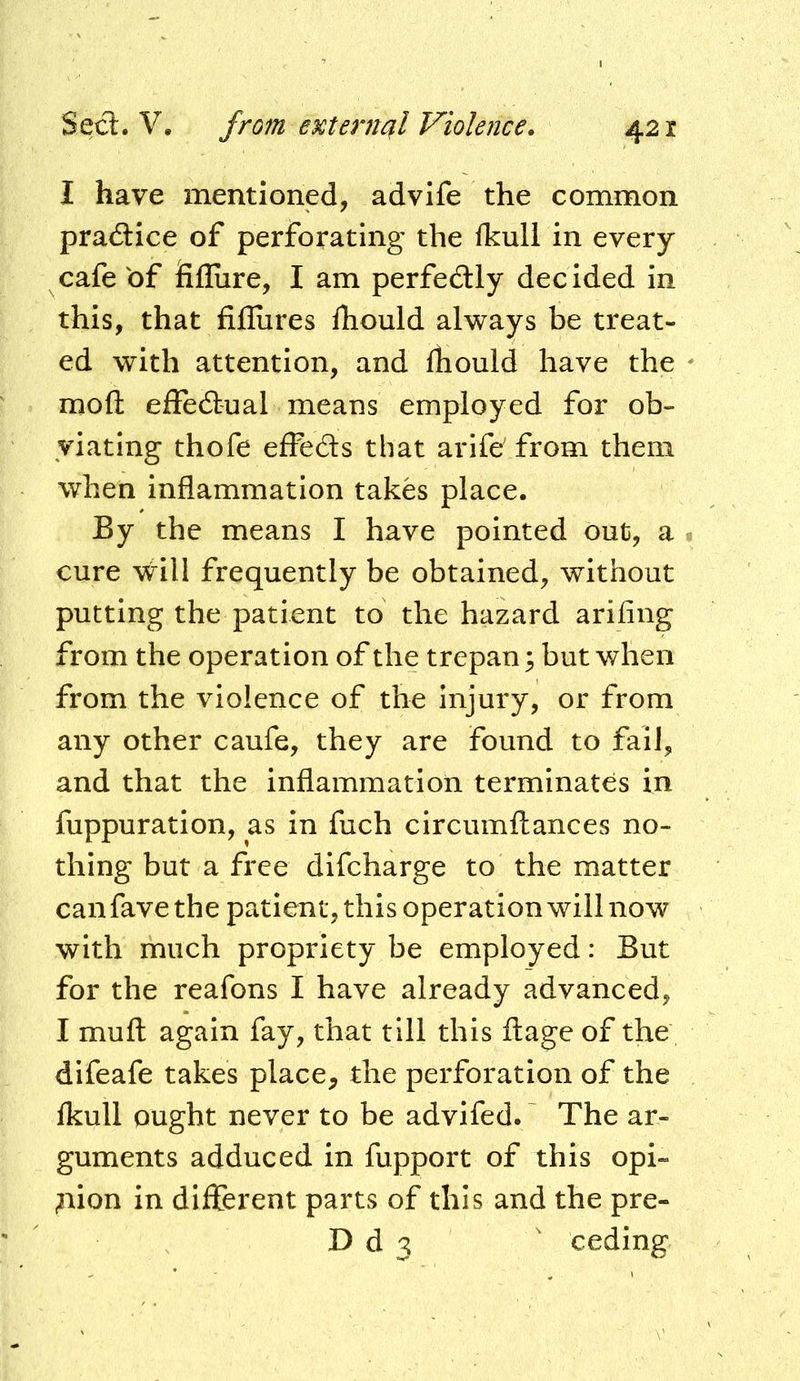 I have mentioned, advife the common pradlice of perforating the ikull in every cafe of fiflure, I am perfedlly decided in this, that fifliires ihould always be treat- ed with attention, and fhould have the moft effedlual means employed for ob- viating thofe efFeds that arife' from them when inflammation takes place. By the means I have pointed out, a cure \Vill frequently be obtained, without putting the patient to the hazard arifing from the operation of the trepan 5 but when from the violence of the injury, or from any other caufe, they are found to fail, and that the inflammation terminates in fuppuration, as in fuch circumftances no- thing but a free difeharge to the matter can fave the patient, this operation will now with much propriety be employed: But for the reafons I have already advanced, I mufl: again fay, that till this ftage of the difeafe takes place^ the perforation of the Ikull ought never to be advifed. The ar- guments adduced in fupport of this opi- ^lion in different parts of this and the pre- D d 3 ' ceding