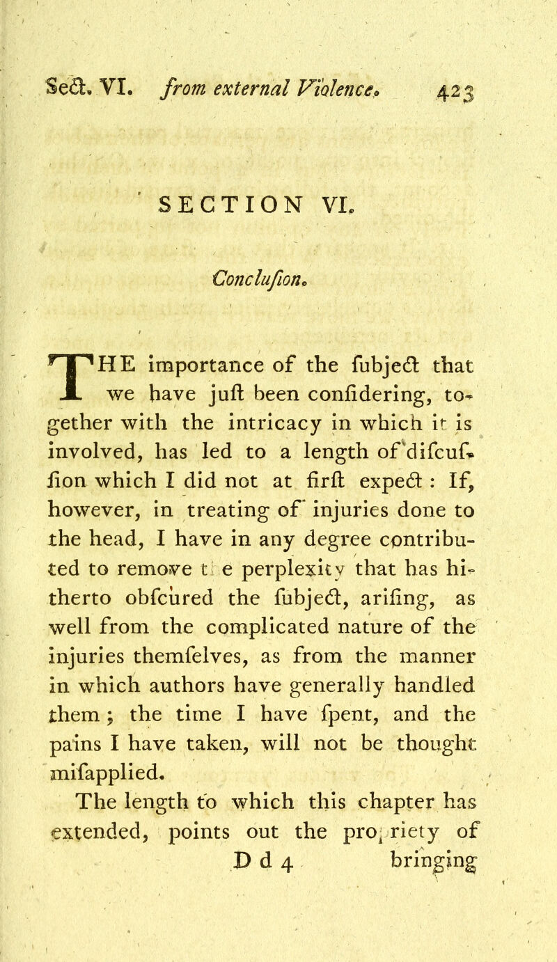 SECTION VL Conclufion^ The Importance of the fubjedl that we have juft been confidering, to-^ gether with the intricacy In which it is involved, has led to a length oFdifcuf* fton which I did not at firft exped : If, however, in treating of* injuries done to the head, I have in any degi'ee contribu- ted to remove t e perplexity that has hi- therto obfcured the fubjed, arlling, as well from the complicated nature of the injuries themfelves, as from the manner in which authors have generally handled them; the time I have fpent, and the pains I have taken, will not be thought mifapplied. The length to which this chapter has extended, points out the prop riety of D d 4 bringing