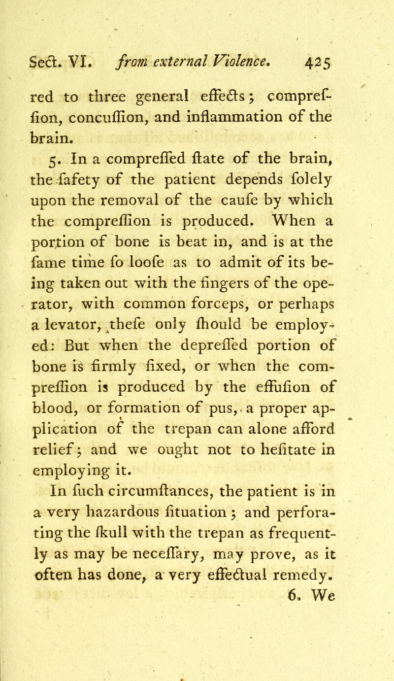 red to three general efFeds; compref- fion, concuflion, and inflammation of the brain. 5. In a comprefTed ftate of the brain, the fafety of the patient depends folely upon the removal of the caufe by which the compreflion is produced. When a portion of bone is beat in, and is at the fame time fo loofe as to admit of its be- ing taken out with the fingers of the ope- rator, with common forceps, or perhaps a levator, .thefe only Ihould be employ- ed: But when the depreffed portion of bone is firmly fixed, or when the com- preflion is produced by the elFufion of blood, or formation of pus, , a proper ap- plication of the trepan can alone afford relief 3 and we ought not to hefitate in employing it. In fuch circumftances, the patient is in a very hazardous fituation ^ and perfora- ting the fkull with the trepan as frequent- ly as may be necelfary, may prove, as it often has done, a very effedual remedy. 6. We