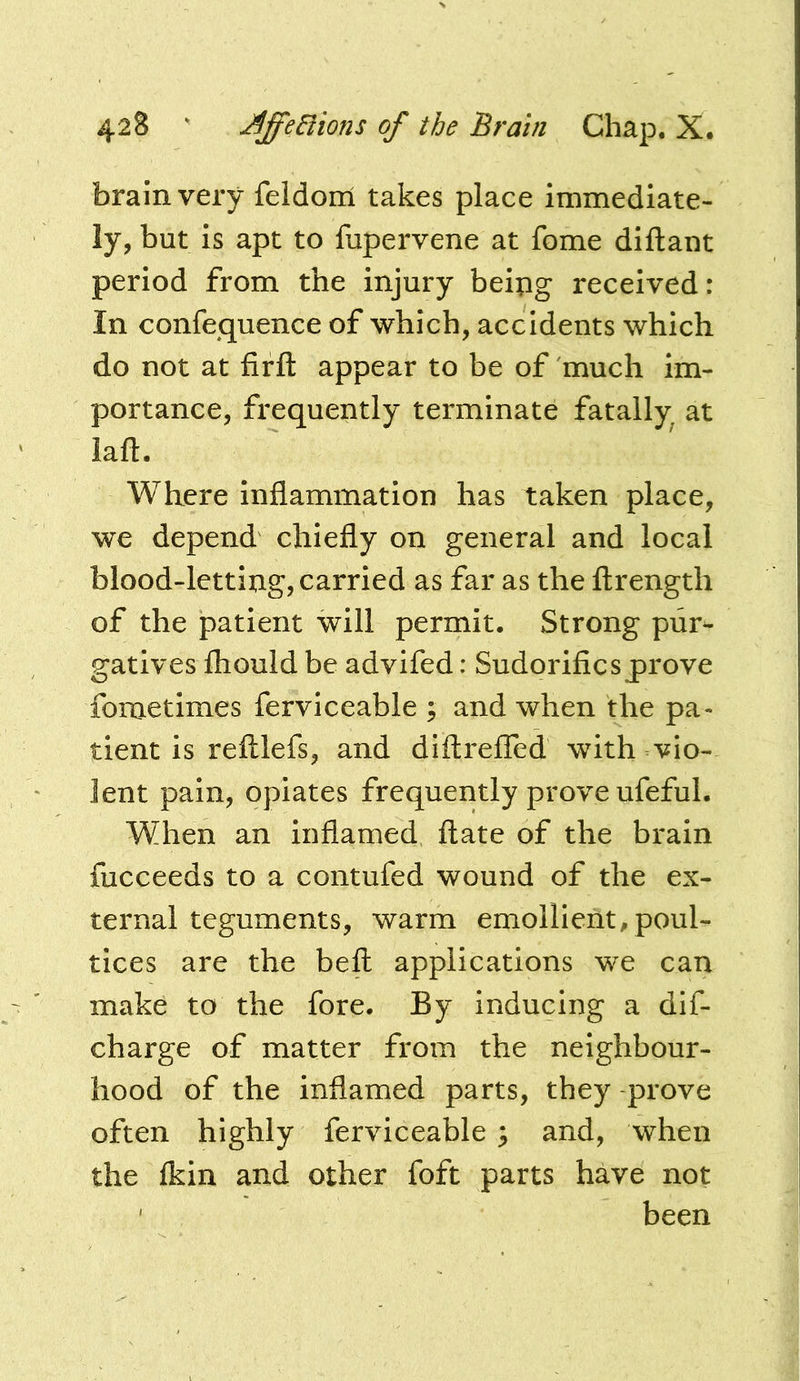 brain very feldom takes place immediate- ly, but is apt to fupervene at fome diflant period from the injury beipg received: In confequence of which, accidents which do not at firft appear to be of much im- portance, frequently terminate fatally at laft. Where inflammation has taken place, we depend chiefly on general and local blood-letting, carried as far as the ftrength of the patient will permit. Strong pur^ gatives Ihould be advifed: Sudorificsprove fometimes ferviceable ; and when the pa- tient is relllefs, and diftrefled with vio- lent pain, opiates frequently prove ufeful. When an inflamed ftate of the brain fucceeds to a contufed wound of the ex- ternal teguments, warm emollient^ poul- tices are the beft applications we can make to the fore. By inducing a dif- charge of matter from the neighbour- hood of the inflamed parts, they prove often highly ferviceable ^ and, when the fkin and other foft parts have not ' been