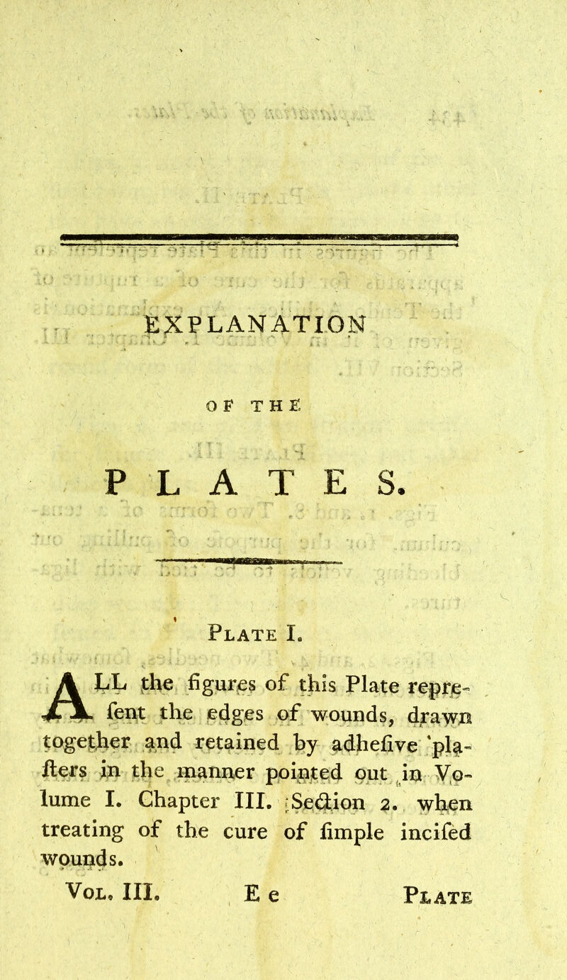 EXPLANATION OF THE PLATES. Plate I. A EL fhe figur(6s of this Plate rejjtje- fei^t the sedges of wounds, dya-yrn togejther %nd retained by adhefive pl^- fters in the manner pointed put Jn Vo- lume I. Chapter III. rSeflion 2. when treating of the cure of Ample incifed wounds.