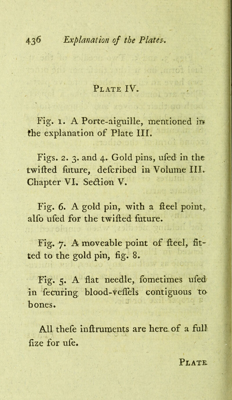 Plate IV* Fig. 1. A Porte-alguIIle, mentioned m the explanation of Plate III. Figs. 2. 3. and 4. Gold pins, ufed in the twifted future, defcribed in Volume III. Chapter VI. Sedtion V. Fig. 6. A gold pin, with a fleel point, alfo ufed for the twifted future. Fig. 7. A moveable point of fteel, fit- ted to the gold pin, fig. 8. Fig. 5. A flat needle, fometimes ufed in fecuring blood-vefTels contiguous to bones. All thefe inftruments are hem of a full fize for ufe.