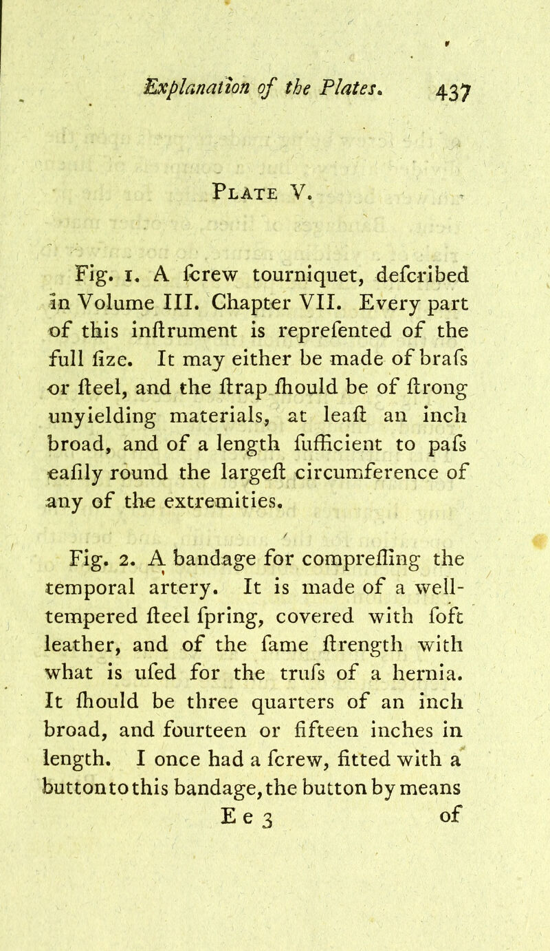 Plate V. Fig. A fcrew tourniquet, defcrlbed in Volume III. Chapter VII. Every part of this inftrument is reprefented of the full fize. It may either be made of brafs or fteel, and the Ilrap ihould be of ftrong unyielding materials, at leafl: an inch broad, and of a length fufficient to pafs eafily round the largeft circumference of any of the extremities. Fig. 2. A bandage for comprefling the temporal artery. It is made of a well- tempered fteel fprlng, covered with foft leather, and of the fame ftrength with what is ufed for the trufs of a hernia. It Ihould be three quarters of an inch broad, and fourteen or fifteen inches in length. I once had a fcrew, fitted with a button to this bandage, the button by means E e 3 of