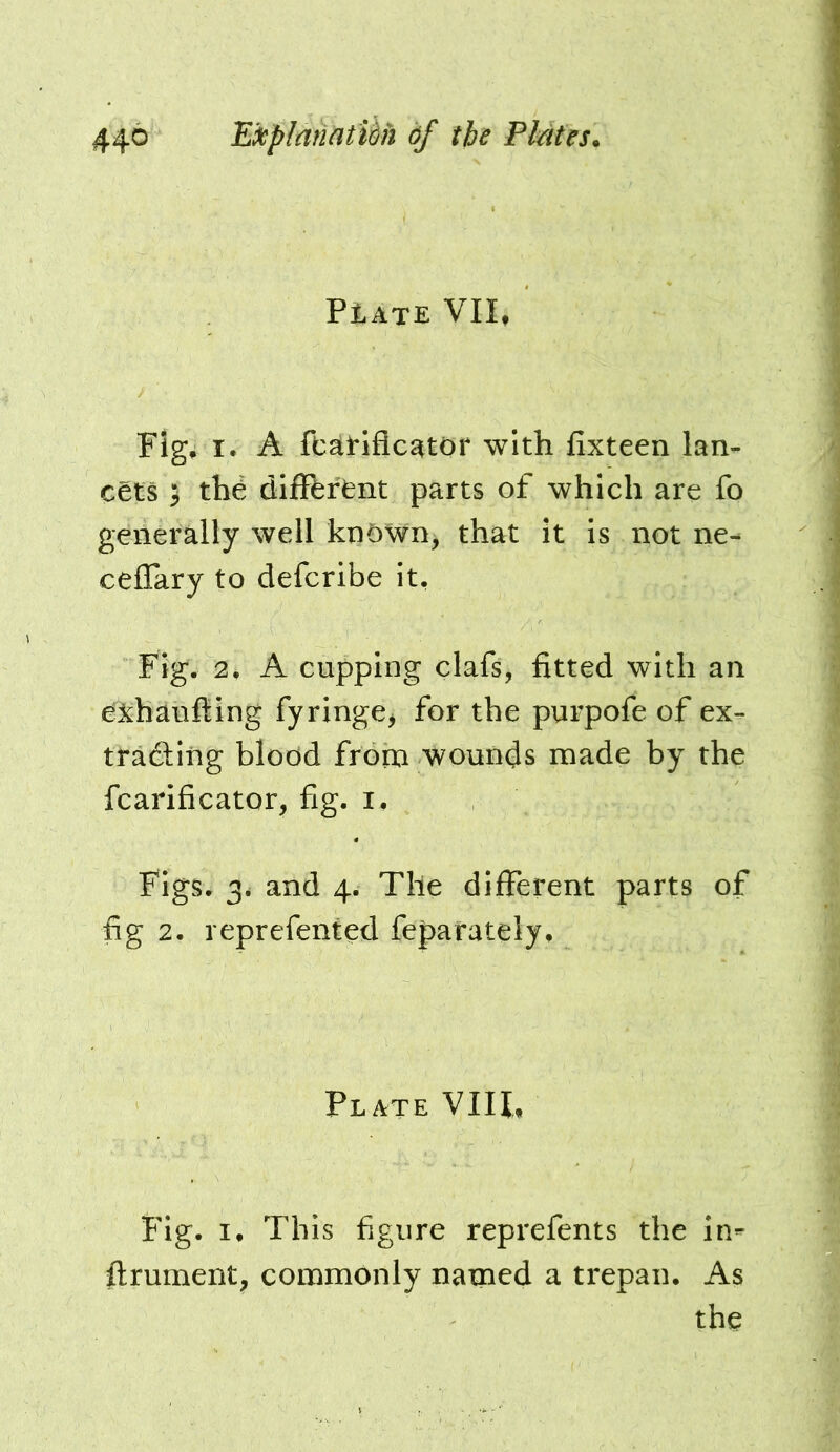 44^ ^^i^plnhatUh df the PMtes. PlATE VII, Fig* I. A ftatiflc^tor with fixteen lan- cets i the different parts of which are fo generally well known, that it is not ne- ceflary to defcribe it. Fig. 2, A cupping clafs, fitted with an e^jchaufting fyringe^ for the purpofe of ex- trading blood frorn wounds made by the fcarificator, fig. i. Figs. 3. and 4. The different parts of fig 2. reprefented feparately. Plate VIIL Fig. !• This figure reprefents the in- ffrument, commonly named a trepan. As the