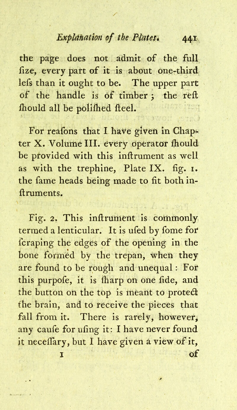 the page does not admit of the full lize, every part of it is about one-third lefs than it ought to be. The upper part of the handle is of timber ^ the reft fliould all be poliihed fteel. For reafons that I have given in Chap^ ter X. Volume III. ^very Operator fliould be provided with this inftrument as well as with the trephine, Plate IX. fig. i. the fame heads being made to fit both in- ftruments. Fig. This inftrunletit Is commonly termed a lenticular. It is ufed by fome for* fcraping the edges of the opening in the bone formed by the trepan, when they are found to be rough and unequal: Fot this purpofe, it is (harp on one fide, and the button on the top is meant to proted: the brain, and to receive the pieces that fall from it. There is rarely, however, any caufe for ufing it: I have never found it neceflary, but I have given a view of it, I of