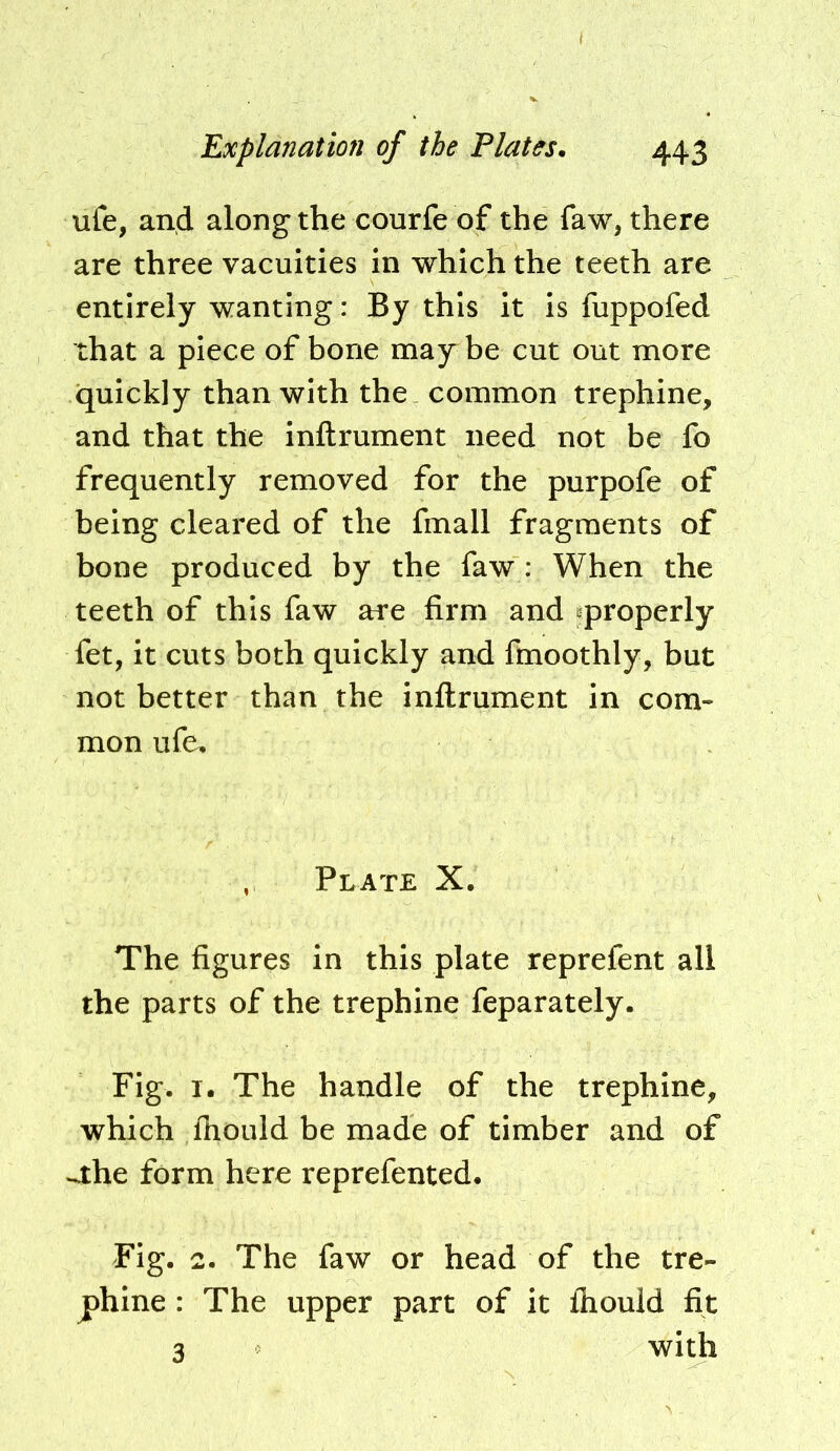 ufe, and along the courfe of the faw, there are three vacuities in which the teeth are entirely wanting: By this it is fuppofed that a piece of bone may be cut out more quickly than with the common trephine, and that the inftrument need not be fo frequently removed for the purpofe of being cleared of the fmall fragments of bone produced by the faw : When the teeth of this faw are firm and ^properly fet, it cuts both quickly and fmoothly, but not better than the inftrument in com- mon ufe. , Plate X. The figures in this plate reprefent all the parts of the trephine feparately. Fig. I. The handle of the trephine, which ftiould be made of timber and of ^he form here reprefented. Fig. 2. The faw or head of the tre- phine : The upper part of it ihould fit 3 with