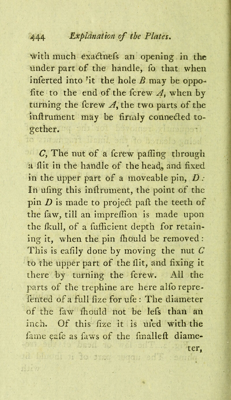 with much exadnefs an opening in the litlder part of the handle, fo that when inferted into -it the hole B may be oppo- fite to the end of the fcrew when by turning the fcrew the two parts of the Infiruiiient may be firmly connected to- gether. C, The nut of a fcrew paffing through a flit in the handle of the head^ and fixed in the upper part of a moveable pin, D: In ufing this inflrument, the point of the pin D is made to projed pafl the teeth of the faw, till an impreflion is made upon the fl^ull, of a fufEcient depth for retain- ing it, when the pin Ihould be removed : This is eafily done by moving the nut G to the upper part of the flit, and fixing it there by turning the fcrew. All the parts of the trephine are here alfo repre- fented of a full fize for ufe : The diameter of the faw fliould not be lefs than an inch. Of this fize it is uied with the fame ^afe as faws of the fmallefl diame- ter.