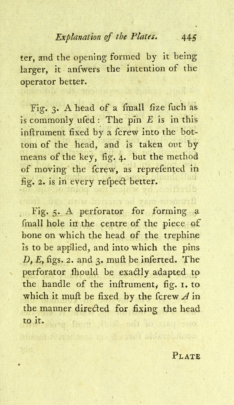 ter, and the opening formed by it being larger, it anfwers the intention of the operator better. Fig. 3. A head of a (mall fize fach as is commonly ufed : The pin E is in this inftrument fixed by a fcrew into the bot- tom of the head, and is taken out by means of the key, fig. 4. but the method of moving the fcrew, as reprefented in fig. 2. is in every refpedl better. Fig. 5. A perforator for forming a fmall hole in the centre of the piece of bone on which the head of the trephine is to be applied, and into which the pins D, £, figs. 2. and 3. muft be inferred. The perforator Ihould be exadly adapted to the handle of the inftrumenty fig. i. to which it muft be fixed by the fcrew A in the manner direded for fixing the head to it.^