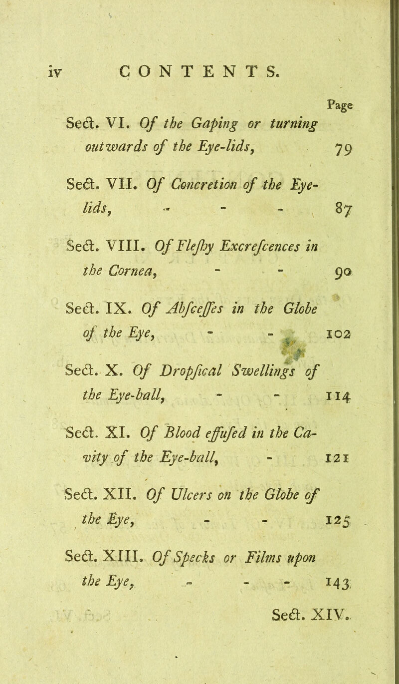 Page Se£t. VI. Of the Gaping or turning outwards of the Eye-lids^ 79 Se£t. VII. Of Concretion of the Eye- lids ^ - - - 87 Se6l. VIII. Of Flejhy Excrefcences in the Cornea^ - - 90 Se<S. IX. Of Ahfcejfes in the Globe of the EyCy - - 102 Se6l. X. Of Bropfical Swellings of the Eye-hall^ - - 114 Sed. XI. Of Blood effufed in the Ca- vity of the Eye-ball^ - 121 Sedl. XII. Of Ulcers on the Globe of the Eyej - - 125 Se6l. XIII. Of Specks or Films upon the Eyey - - - 143^