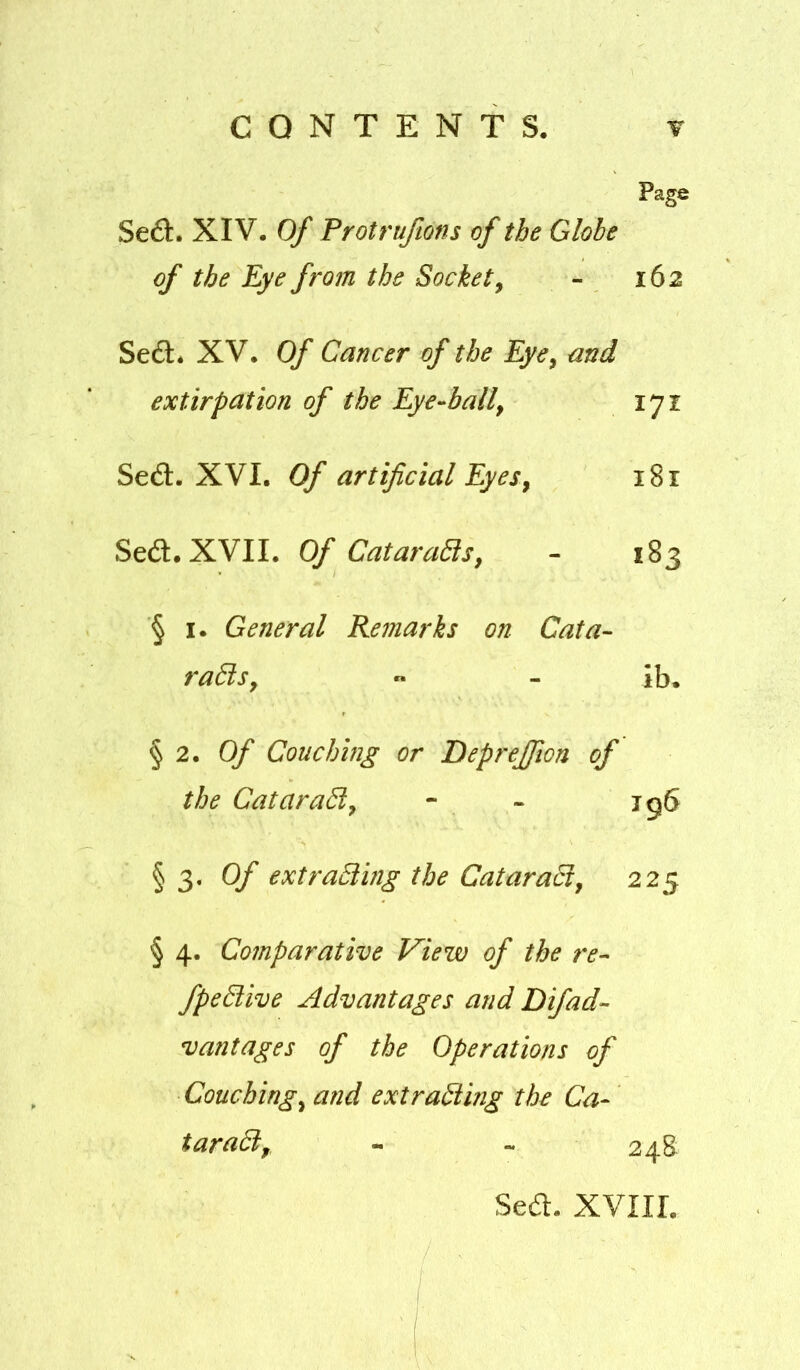 Page Se£l. XIV. Of Protruftons of the Globe of the Eye from the Socket^ - 162 Se6l* XV. Of Cancer of the Eye, and extirpation of the Eye-ball, 171 Sed. XVI. Of artificial Eyes, 181 Sed. XVII. Of CataraBs, - 183 § I. General Remarks on Cata- raBs,  - ib. § 2. 0/' Couching or Deprejfion of the CataraB, - - jg6 § 3. Q/' extraBing the CataraB, 225 § 4. Comparative View of the re- fpeBive Advantages and Difad- vantages of the Operations of Couching, and extraBing the Ca- taraB, - - 248 Sea. XVIII.