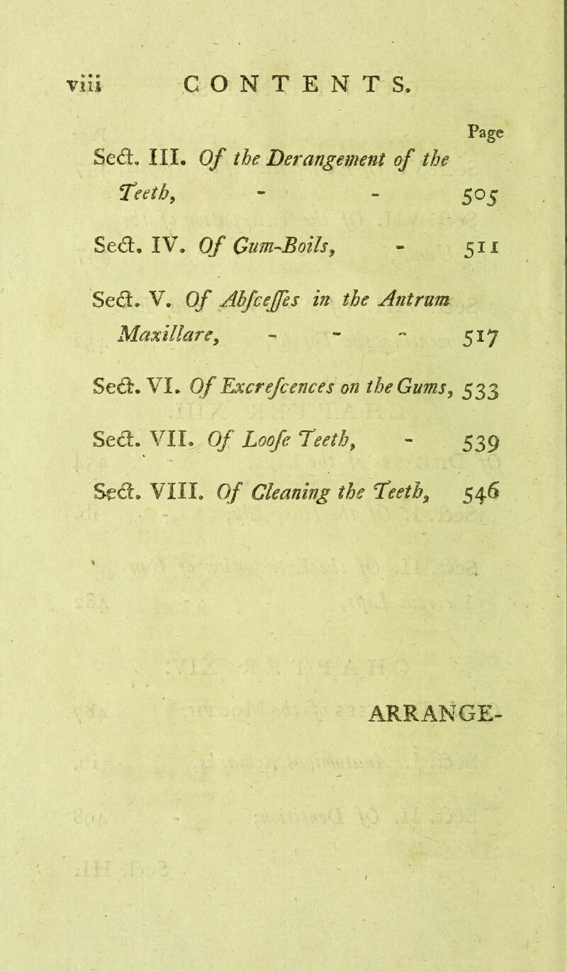 Page Sed:, III. of the Derangement of the Teeth ^ * - 505 Sed. IV. Of Cuni’-Boils^ - 511 Sed. V. Of Abfcejfes in the Antrum Maxillare^ - » 517 Sed. VI. Of Excrefcences on the Gums^ 533 Sed. VII. Of Loofe Teeth^ - 539 Sed. VIII. Of Cleaning the Teetb^ 546 ARRANGE-