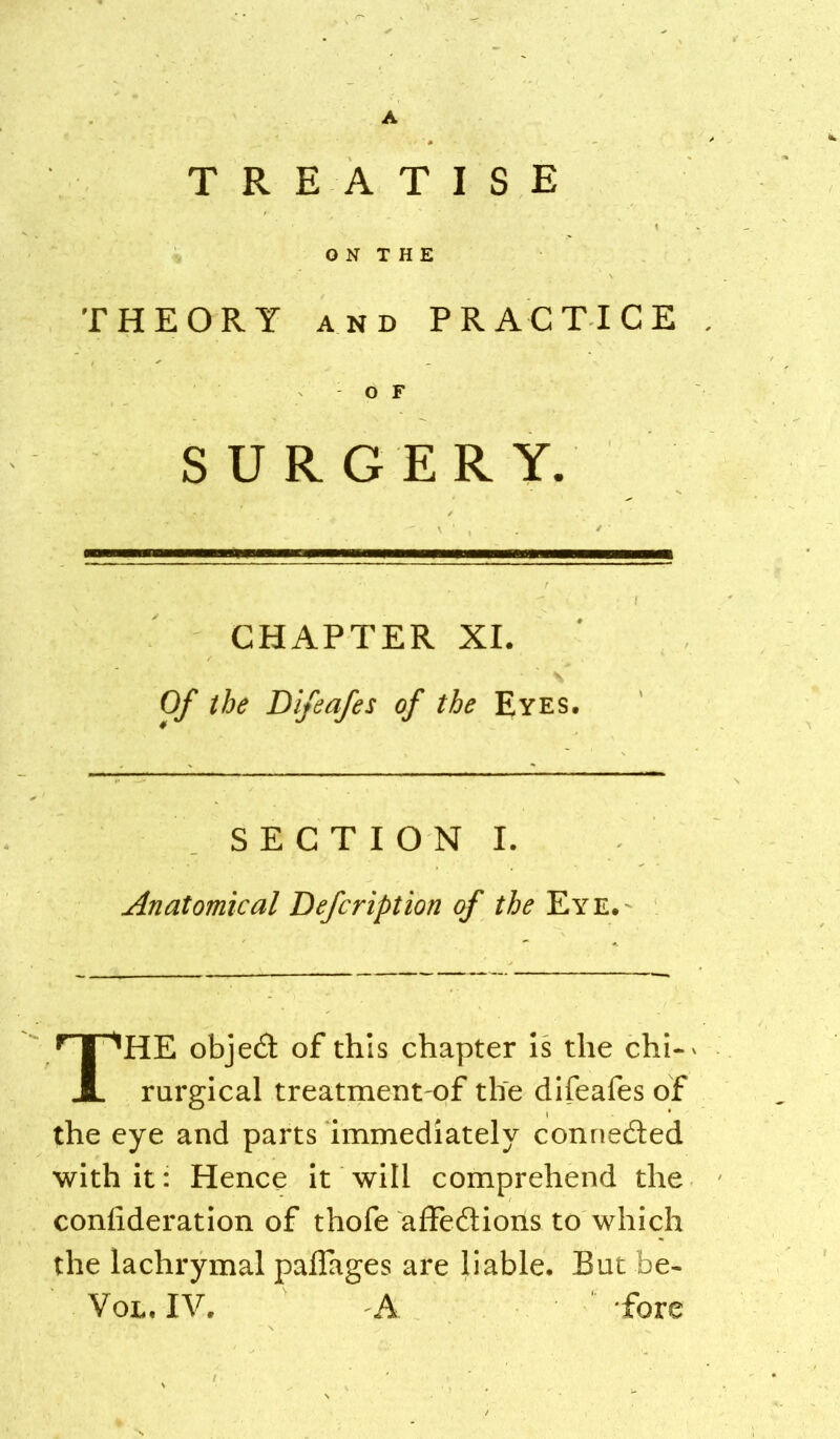 TREATISE O N X H E THEORY AND PRACTICE O F SURGERY. CHAPTER XI. \ Of the Difeafes of the Eyes. S E C T I O N I. Anatomical Defcription of the Eye.- The object of this chapter Is the chi-' rurgical treatment of the difeafes of the eye and parts Immediately connected with It: Hence It will comprehend the confideration of thofe affedtions to which the lachrymal paflages are liable. But be- VoL, IV. A fore