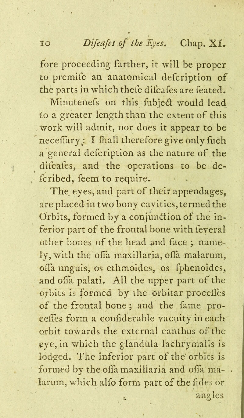 fore proceeding farther, it will be proper to premife an anatomical defcriptlon of the parts in which thefe difeafes are feated. Minutenefs on this fubjedi would lead to a greater length than the extent of this work will admit, nor does it appear to be necelTary j I Ihall therefore give only fuch a general defcriptlon as the nature of the difeafes, and the operations to be de- fcribed, feem to require. The, eyes, and part of their appendages, are placed in two bony cavities, termed the Orbits, formed by a conjundion of the in- ferior part of the frontal bone with feveral other bones of the head and face ; name- ly, with the offa maxillarja, offa malarum, ofla unguis, os ethmoides, os fpheholdes, and oila palati. All the upper part of the orbits is formed by the orbitar procelfes of the frontal bone ^ and the fame pro- eelTes form a confiderable vacuity in each orbit towards the external canthus of the eye, in which the glandhla lachrymalis is lodged. The inferior part of the'orbits is formed by the offamaxillaria and offa ma- larum, which alfo form part of the fdes or 3 angles