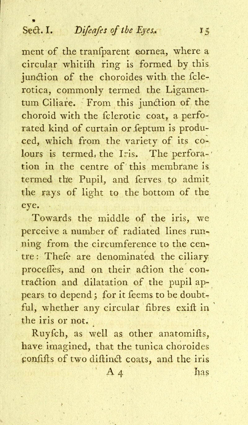 !• Seft* I. Difeafes of the Eyes.. X 5 ment of the tranfparent oornea, where a circular whitifti ring is formed by this jundion of the choroides with the fcle- rotica, commonly termed the Ligamen- tum Ciliare. From this jundion of the choroid with the fclerotic coat, a perfo- rated kii^d of curtain or feptum is produ- ced, which from the variety of its co- lours is termed, the Iris. The perfora-' tion in the centre of' this membrane is termed the Pupil, and ferves tp admit the rays of light to the bottom of the eye. Towards the middle of the iris, we perceive a number of radiated lines run- ning from the circumference to the cen- tre : Thefe are denominated the ciliary proceiles, and on their adion the con^ tradlon and dilatation of the pupil ap- pears to depend; for it feems to be doubt- ful, whether any circular fibres exift in the iris or not. Ruyfch, as well as other anatomifts, have imagined, that the tunica choroides f:onfifts of two diftind coats, and the iris A 4 has