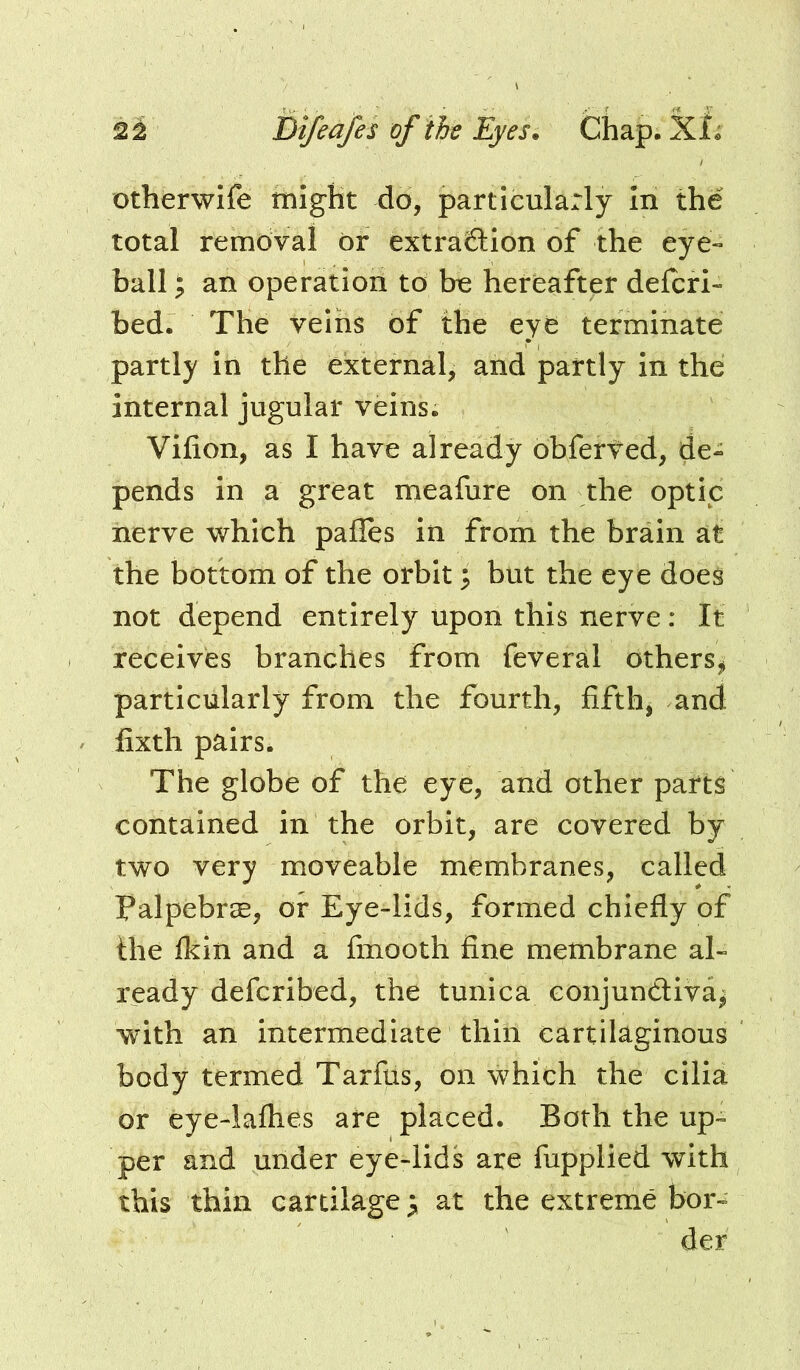 otherwife might do, particularly In the total removal dr extraction of the eye- ball ^ an operation to be hereafter defer!- bed. The velhs of the eyd terminate partly In the external, and partly In the internal jugular veins. Vifion, as I have already obferted, de- pends in a great meafure on the optic nerve which pafles in from the brain at the bottom of the orbit; but the eye doe^ not depend entirely upon this nerve: It receives branches from feveral otherSj> particularly from the fourth, fifths and fixth pairs. The globe of the eye, and other parts contained in the orbit, are covered by two very moveable membranes, called PalpebrcB, or Eye-lids, formed chiefly of the Ikin and a fmooth fine membrane al- ready deferibed, the tunica conjunctiva^ with an intermediate thin cartilaginous body termed Tarfiis, on which the cilia or eye-laflies are placed. Both the up- per and under eye-lids are fupplied with this thin cartilage ^ at the extreme bor- der