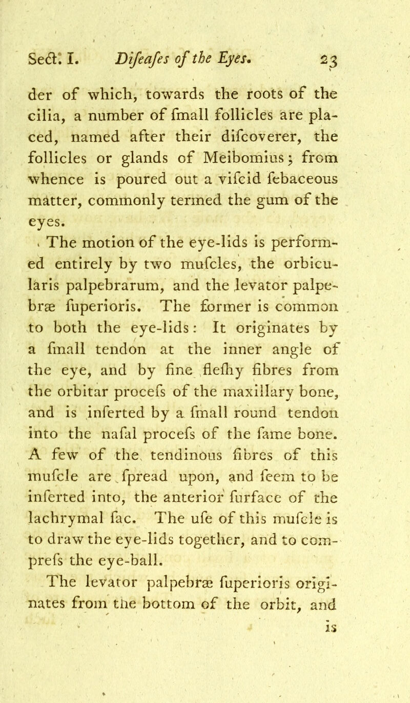 der of which, towards the roots of the cilia, a number of fmall follicles are pla- ced, named after their difcoverer, the follicles or glands of Meibomius ^ from whence is poured out a vifcid febaceous matter, commonly termed the gum of the eyes. * The motion of the eye-lids is perform- ed entirely by two mufcles, the orbicu- laris palpebrarum, and the Jevator palpe- brae fuperioris. The former is common to both the eye-lids; It originates by a fmall tendon at the inner angle of the eye, and by fine flefhy fibres from the orbitar procefs of the maxillary bone, and is inferted by a fmall round tendon into the nafal procefs of the fame bone. A few of the. tendinous fibres of this mufcle are Spread upon, and fccm to be inferted into, the anterior furface of the lachrymal fac. The ufe of this mufcle is to draw the eye-lids together, and to com- prefs the eye-ball. The levator palpebral fuperioris origi- nates from tiie bottom of the orbit, and is