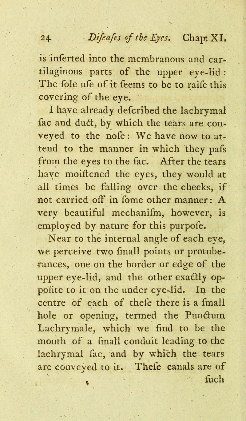 is inferted into the membranous and car- tilaginous parts of the upper eye-lid: The foie ufe of it feems to be to raife this covering of the eye, I have already defcribed the lachrymal fac and dud:, by which the tears are con- veyed to the nofe : We have now to at- tend to the manner in which they pafs from the eyes to the fac. After the tears have moiftened the eyes, they would at all times be falling over the cheeks, if not carried off in forhe other manner: A very beautiful mechanifm, however, is employed by nature for this purpofe. Near to the internal angle of each eye, we perceive two fmall points or protube- rances, one on the border or edge of the upper eye-lid, and the other exadly op- pofite to it on the under eye-lid. In the centre of each of thefe there is a fmall hole or opening, termed the Pundum Lachrymale, which we find to be the mouth of a fmall conduit leading to the lachrymal fac, and by which the tears are conveyed to it. Thefe canals are of , fuch