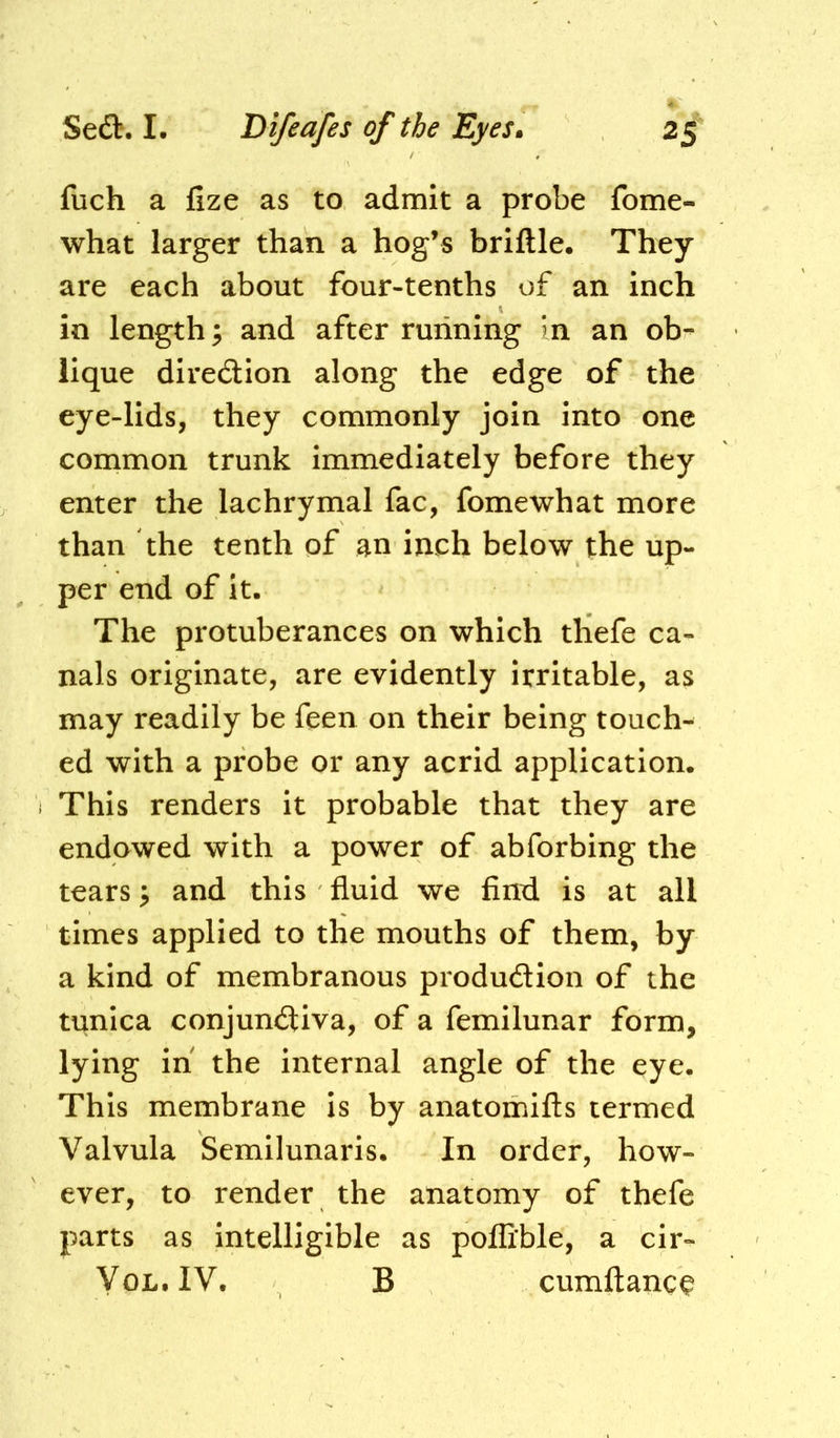 fuch a fize as to admit a probe fome- what larger than a hog’s brittle. They are each about four-tenths of an inch in length; and after running ?n an ob- lique diredlion along the edge of the eye-lids, they commonly join into one common trunk immediately before they enter the lachrymal fac, fomewhat more than the tenth of an inch below the up- per end of it. The protuberances on which thefe ca- nals originate, are evidently irritable, as may readily be feen on their being touch^ ed with a probe or any acrid application, i This renders it probable that they are endowed with a power of abforbing the tears ^ and this fluid we find is at all times applied to the mouths of them, by a kind of membranous produdion of the tunica conjundiva, of a femilunar form, lying in the internal angle of the eye. This membrane is by anatomifls termed Valvula Semilunaris. In order, how- ever, to render the anatomy of thefe parts as intelligible as poflible, a cir- YoL.IV. B cumftanc^