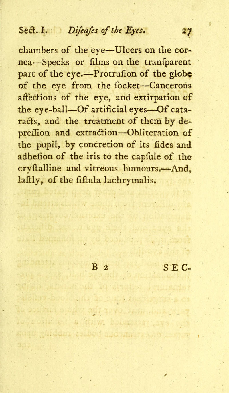 chambers of the eye—Ulcers on the cor- nea-—Specks or films on the tranlparent part of the eye.—Protrufion of the glob^ of the eye from the focket—Cancerous affedions of the eye, and extirpation of the eye-ball—Of artificial eyes—Of cata- rads, and the treatment of them by de- preflion and extradion—Obliteration of the pupil, by concretion of its fides and adhefion of the iris to the capfule of the cryftalline and vitreous humours4—And, laftly, of the fiftula lachrymalis* B 2 SEC-
