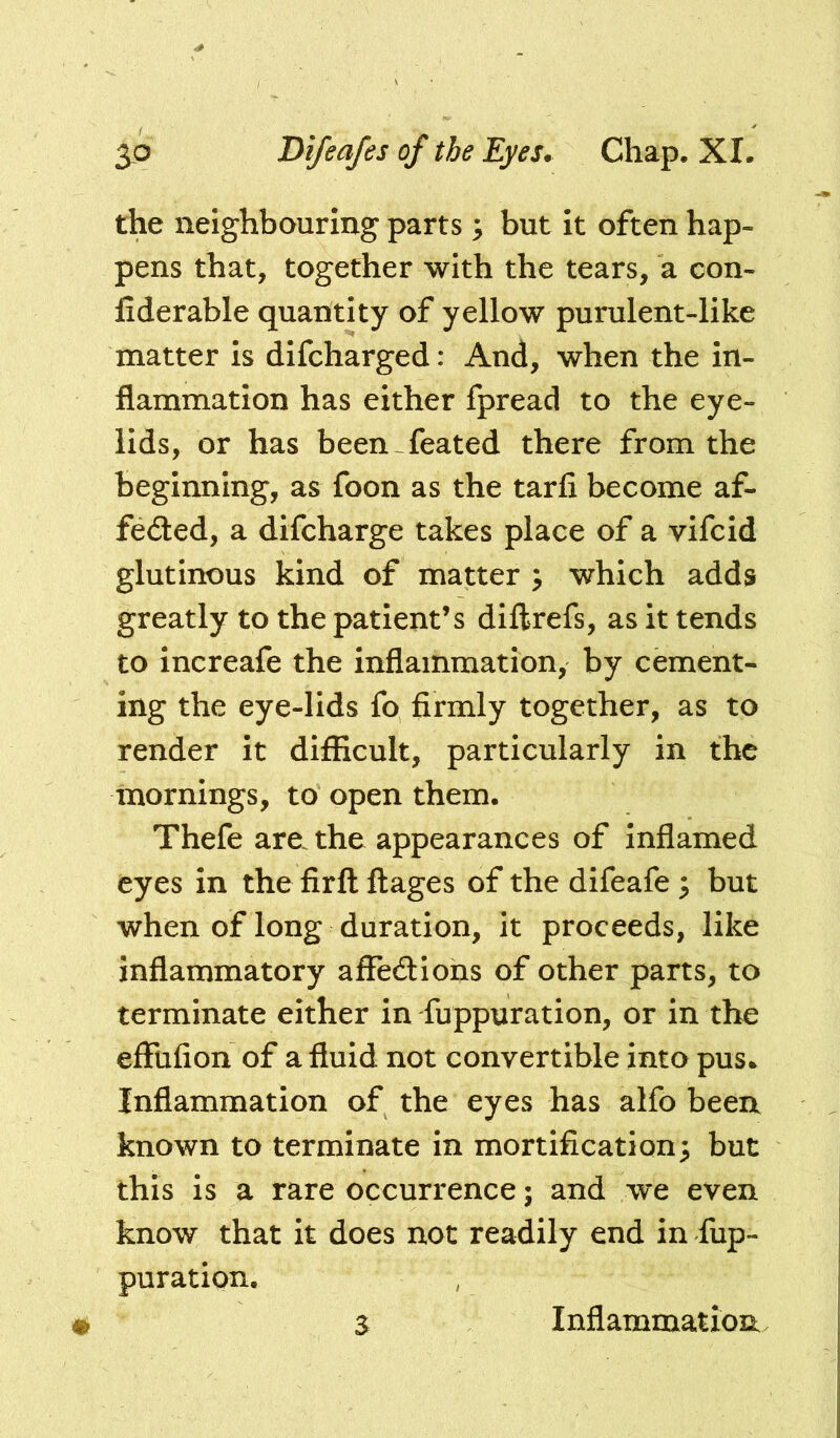 the neighbouring parts ^ but it often hap- pens that, together with the tears, a con- fiderable quantity of yellow purulent-like matter is difcharged: And, when the in- flammation has either fpread to the eye- lids, or has been feated there from the beginning, as foon as the tarfi become af- fe<3:ed, a difcharge takes place of a vifcid glutinous kind of matter y which adds greatly to the patient’s diftrefs, as it tends to increafe the inflammation, by cement- ing the eye-lids fo firmly together, as to render it difficult, particularly in the mornings, to open them. Thefe are. the appearances of Inflamed eyes in the firfl ftages of the difeafe 5 but when of long duration, it proceeds, like inflammatory affedions of other parts, to terminate either in fuppuration, or in the effufion of a fluid not convertible into pus* Inflammation of the eyes has alfo been known to terminate in mortification; but this is a rare occurrence; and we even know that it does not readily end in fup- puration. S Inflammation