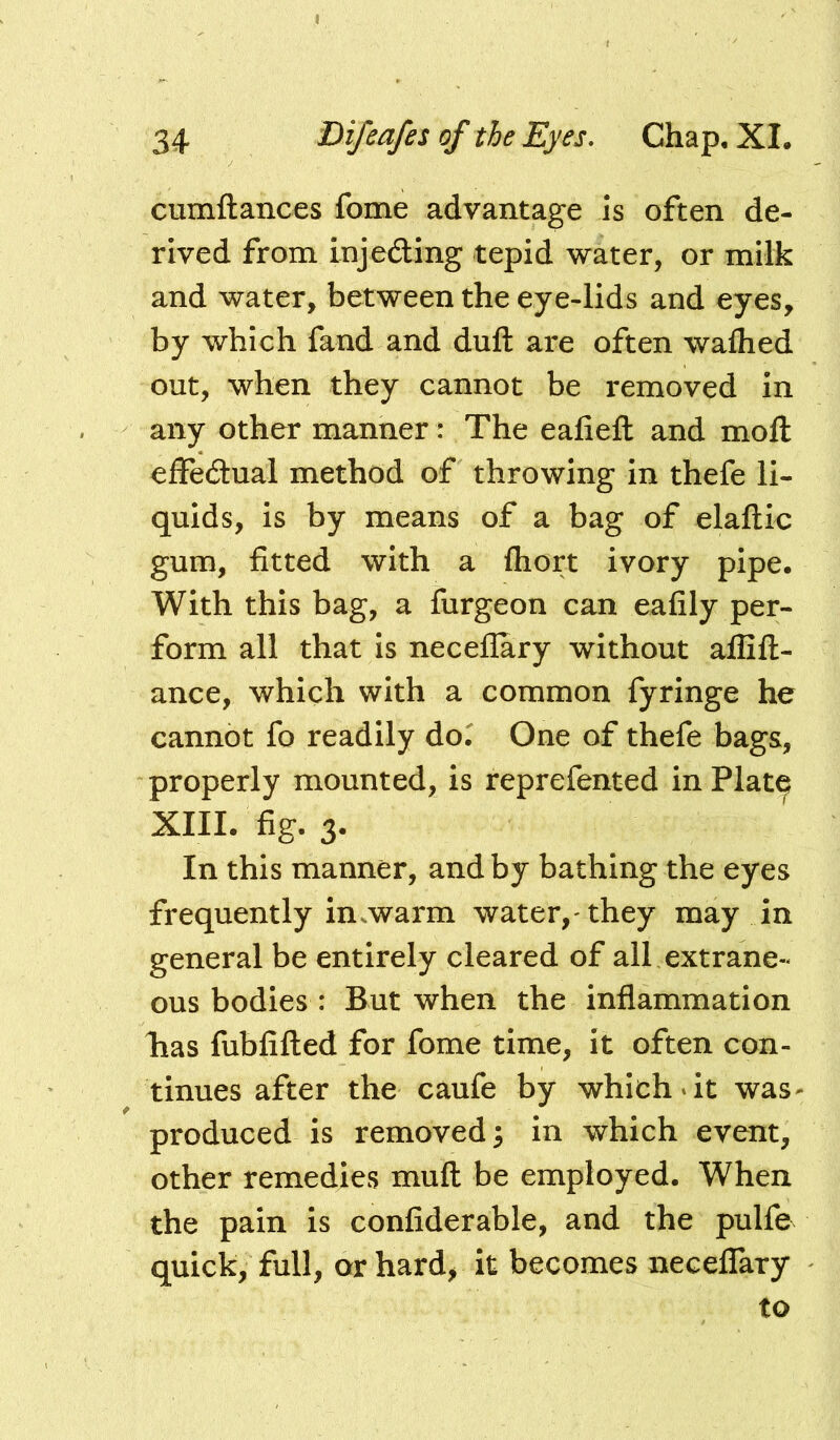 cumftances fome advantage is often de- rived from injeding tepid water, or milk and water, between the eye-lids and eyes, by which fand and duft are often walked out, when they cannot be removed in any other manner: The ealieft and moft effedual method of throwing in thefe li- quids, is by means of a bag of elaftic gum, fitted with a fliort ivory pipe. With this bag, a furgeon can eafily per- form all that is neceflary without affift- ance, which with a common fyringe he cannot fo readily do. One of thefe bags, properly mounted, is reprefented in Plat^ XIIL fig. 3. In this manner, and by bathing the eyes frequently insWarm water,-they may in general be entirely cleared of all extrane« ous bodies : But when the inflammation lias fubfifted for fome time, it often con- tinues after the caufe by which*it was- produced is removed; in which event, other remedies muft be employed. When the pain is confiderable, and the pulfe quick, full, orhard^ it becomes neceffary to