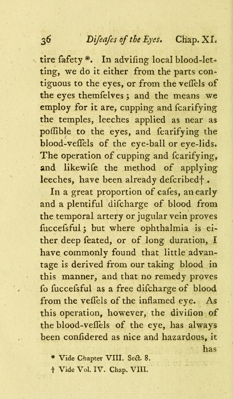 tire fafety In advifing local blood-let- ting, we do it either from the parts con- tiguous to the eyes, or from the veffels of the eyes themfelves; and the means we employ for it are, cupping and fcarifying the temples, leeches applied as near as poffible to the eyes, and fcarifying the blood-veflels of the eye-ball or eye-lids. The operation of cupping and fcarifying, and likewife the method of applying leeches, have been already defcribedf . In a great proportion of cafes, an early and a plentiful difcharge of blood from the temporal artery or jugular vein proves fuccefsful ^ but where ophthalmia is ei- ther deep feated, or of long duration, I have commonly found that little advan- tage is derived from our taking bipod in this manner, and that no remedy proves fo fuccefsful as a free difcharge of blood from the veffels of the inflamed eye. As this operation, however, the divifion of the blood-veflels of the eye, has always been confidered as nice and hazardous, it has * Vide Chapter VIII. Sect. 8. t Vide Vol. IV. Chap. VIII.