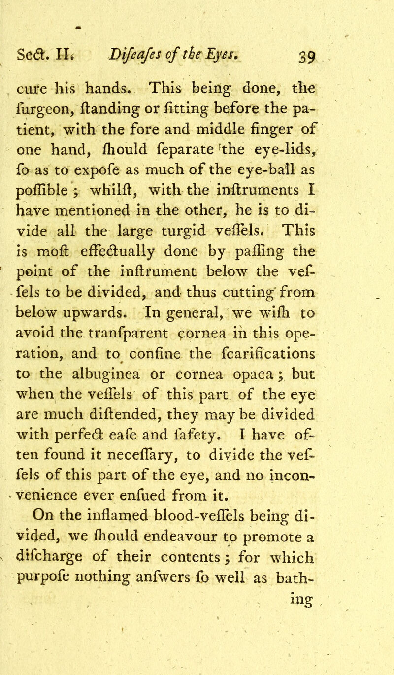 cure his hands. This being done, tho furgeon, {landing or fitting before the pa- tient, with the fore and middle finger of one hand, fhould feparate 'the eye-lids^ fo as to expofe as much of the eye-bail as poflible y whllfl, with the inflruments I have mentioned in the other, he is to di- vide all the large turgid veflels. This Is mofl: effe^lually done by paffing the point of the inftrument below the vef- fels to be divided, and thus cutting from below upwards. In general, we wifh to avoid the tranfparent ^ornea in this ope- ration, and to confine the fcarifications to the albuginea or cornea opaca; but when the veiTels of this part of the eye are much diflended, they may be divided with perfedt eafe and fafety. I have of- ten found it neceffary, to divide the vef- fels of this part of the eye, and no incon- ‘ venience ever enfued from it. On the inflan^ed blood-veflels being di- vided, we fhpuld endeavour to promote a difcharge of their contents; for which purpofe nothing anfwers fo well as bath-