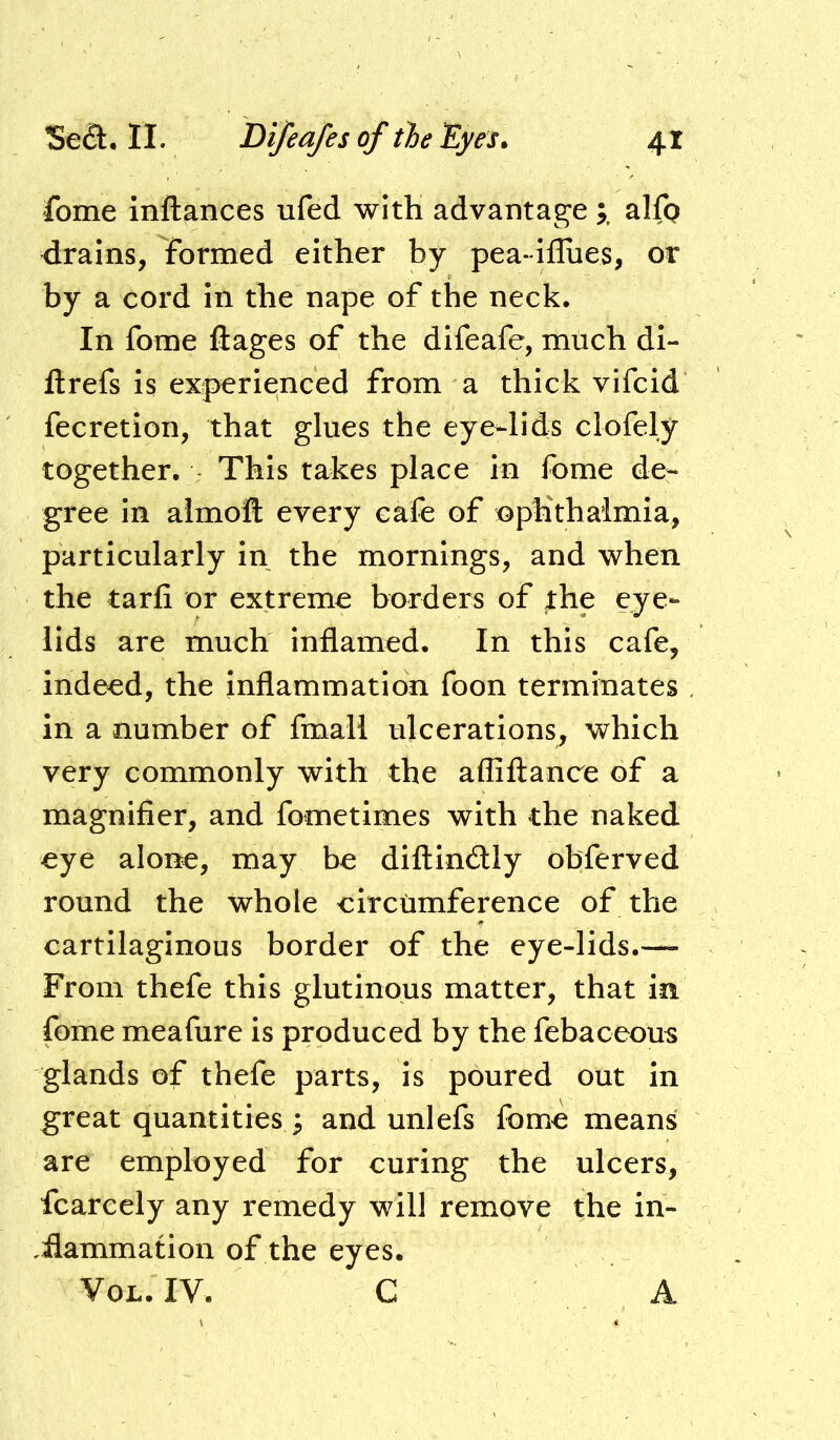 fome inftances ufed with advantagealfp drains, formed either by pea-iflues, or by a cord in the nape of the neck. In fome llages of the difeafe, much di- ftrefs is experienced from a thick vifcid fecretion, that glues the eye-lids clofely together. This takes place in fome de- gree in almoft every cafe of nphthaimia, particularly in the mornings, and when the tarfi or extreme borders of the eye- lids are much Inflamed. In this cafe, indeed, the inflammation foon terminates in a number of fmall ulcerations, which very commonly with the afliftance of a magnifier, and fometimes with the naked eye alone, may be diftindly obferved round the whole eircumference of the cartilaginous border of the eye-lids.-— From thefe this glutinous matter, that in fome meafure is produced by the febaceom glands of thefe parts, is poured out in great quantities 3 and unlefs fome means are employed for curing the ulcers, fcarcely any remedy will remove the in- ,flammation of the eyes. VoL. IV. C A