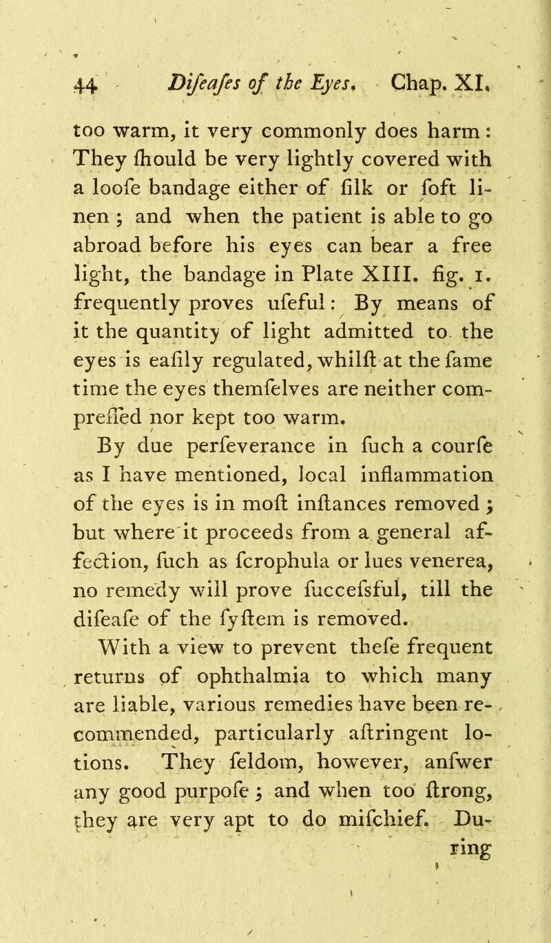 too warm, it very commonly does harm: They fhould be very lightly covered with a loofe bandage either of filk or foft li- nen ; and when the patient is able to go abroad before his eyes can bear a free light, the bandage in Plate XIII. fig. i. frequently proves ufeful: By means of it the quantity of light admitted to. the eyes is eafily regulated, whilfl: at the fame time the eyes themfelves are neither com- prefled nor kept too warm. By due perfeverance in fuch a courfe as I have mentioned, local inflammation of the eyes is in mofl: inftances removed ; but where it proceeds from a general af- fection, fuch as fcrophula or lues venerea, no remedy will prove fuccefsful, till the difeafe of the fyftem is removed. With a view to prevent thefe frequent returns of ophthalmia to which many are liable, various remedies have been re- commended, particularly aftringent lo- tions. They feldom, however, anfwer any good purpofe 3 and when too ftrong, they are very apt to do mifchief. Du- ring