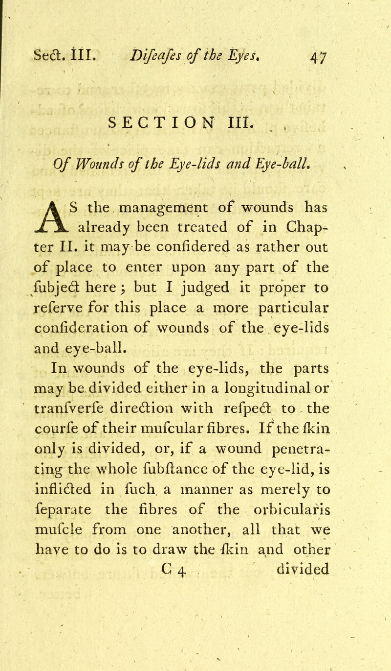 SECTION III. Of Wounds of the Eye-lids and Eye-balL S the management of wounds has already been treated of in Chap- ter II. it may be confidered as rather out of place to enter upon any part of the fubjed here \ but I judged it proper to referve for this place a more particular confideration of wounds of the eye-lids and eye-ball. In wounds of the eye-lids, the parts may be divided either in a longitudinal or tranfverfe diredioa with refped to the courfe of their mufcular fibres. If the Ikin only is divided, or, if a wound penetra- ting the whole fubftance of the eye-lid, is inflided in fuch, a manner as merely to feparate the fibres of the orbicularis mufcle from one another, all that we have to do is to draw the ficiri and other C 4 divided