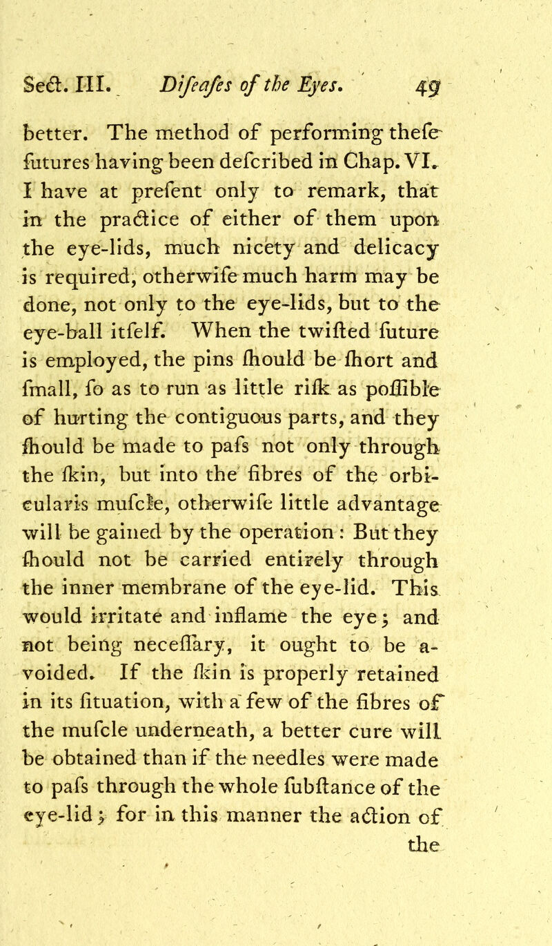 better. The method of performing thefe futures haying been defcribed in Chap. VI^ I have at prefent only to remark, that in the pradice of either of them upon the eye-lids, much nicety and delicacy is required, otherwife much harm may be done, not only to the eye-lids, but to the eye-ball itfelf. When the twilled future is employed, the pins fhould be fhort and fmall, fo as to run as little rilk as poflible of hurting the contiguous parts, and they fhould be made to pafs not only through the Ikin, but into the fibres of thq orbi- cularis mufcle, otherwife little advantage: will be gained by the operation : But they fhould not be carried entirely through the inner membrane of the eye-lid. This would irritate and inflame the eye 3 and not being neceflary, it ought to be a- voidedr If the fldn is properly retained in its fituation, with a few of the fibres of the mufcle underneath, a better cure will be obtained than if the needles were made to pafs through the whole fubftance of the cje-lid p for in this manner the adion of the