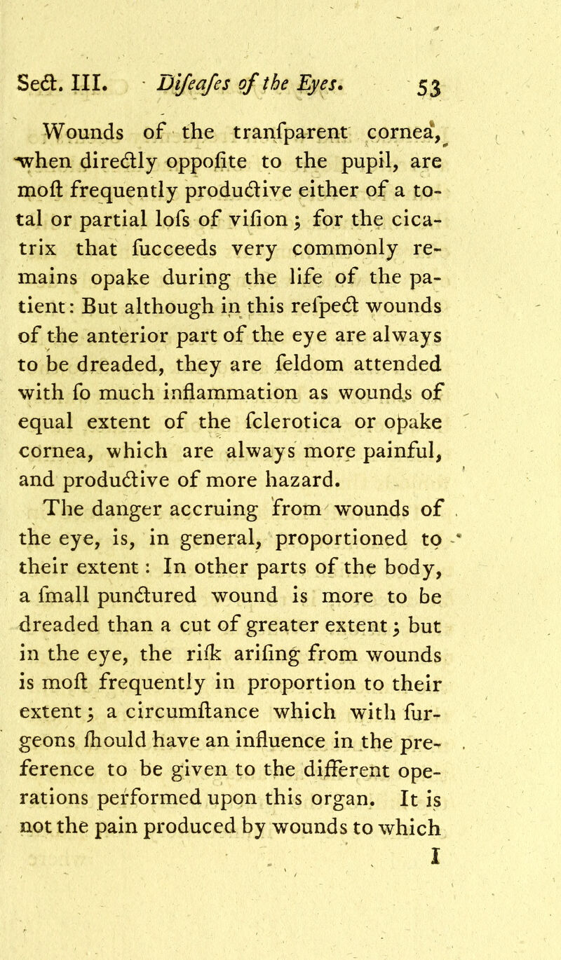 Wounds of the transparent cornea,^ when diredlly opposite to the pupil, are moft frequently produdive either of a to- tal or partial lofs of vifion 3 for the cica- trix that fucceeds very commonly re- mains opake during the life of the pa- tient : But although in this refped wounds of the anterior part of the eye are always to be dreaded, they are feldom attended with fo much inflammation as wound.s of equal extent of the fclerotica or oJ)ake cornea, which are always more painful, and produdive of more hazard. The danger accruing from wounds of the eye, is, in general, proportioned to their extent: In other parts of the body, a fmall pundured wound is more to be dreaded than a cut of greater extent; but in the eye, the rilk arifing from wounds is moft frequently in proportion to their extent; a circumftance which with fur- geons fliould have an influence in the pre- ference to be given to the different ope- rations performed upon this organ. It is not the pain produced by wounds to which I