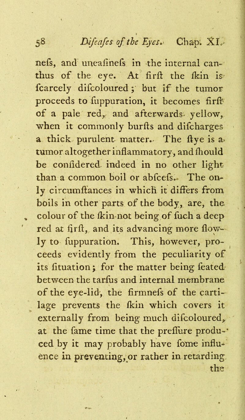 5B IMfeafes ofthe Eyes^^ Cha-pl XL> nefs, and uneafinefs in the Internal can» thus of the eye. At firft the Ikin is fcarcely difcoloured; but if the tumor proceeds to fuppuration, it becomes firflr of a pale red^ and afterwards- yellow, when it commonly burfts and difeharges a thick purulent matter.- The ftye is a- tumor altogether inflammatory , and fliould be confidered. indeed in no other light than a common boil or abfeefs.- The on- ly clrcumftances in which it differs from boils in other parts of the body, are, the ^ colour of the Ikinnot being of fuch a deep red at flrfl:, and it^s advancing more flow- ly to fuppuration. This, however, pro« ceeds evidently from the peculiarity of its fituation; for the matter being feated between the tarfus and internal membrane of the eye-lid, the firmnefs of the carti- lage prevents the fkiii which covers it externally from being much difcoloured^ at the fame time that the prefliire produ-’ ced by it may probably have fome influ- race in preventing, or rather in retarding the