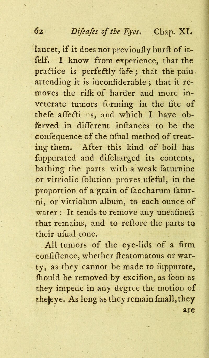 lancet, if it does not previoully burft of it- felf. I know from experience, that the practice is perfectly fafe; that the pain attending it is inconfiderable; that it re- moves the rifk of harder and more in- veterate tumors forming in the fite of thefe affedi r s, and which I have ob- ferved in different inftances to be the confequence of the ufual method of treat- ing them. After this kind of boil has fuppurated and difcharged its contents, bathing the parts with a weak faturnine or vitriolic folution proves ufeful, in the proportion of a grain of faccharum fatur- ni, or vitriolum album, to each ounce of water : It tends to remove any unealinefs that remains, and to reftore the parts tq their ufual tone. All tumors of the eye-lids of a firm confiflence, whether fleatomatous or war- ty, as they cannot be made to fuppurate, fhould be removed by excifion, as foon as they impede in any degree the motion of thefeye. As long as they remain fmall,they ar^