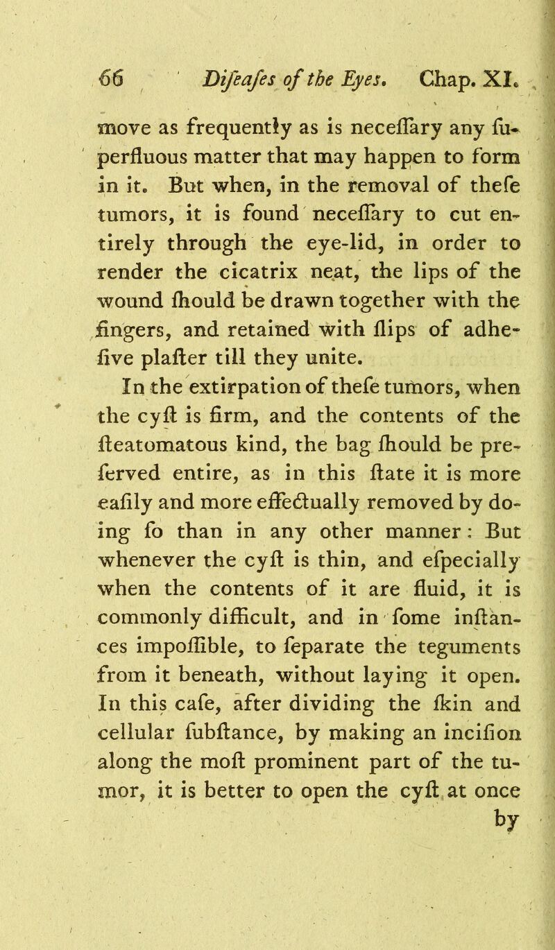 move as frequently as is neceflary any fu- perfluous matter that may happen to form in It. But when, in the removal of thefe tumors, it is found neceflary to cut en- tirely through the eye-lid, in order to render the cicatrix neat, the lips of the wound fliould be drawn together with the fingers, and retained with flips of adhe* five plafter till they unite. In the extirpation of thefe turtiors, when the cyfl: is firm, and the contents of the fteatomatous kind, the bag fliould be pre- ferved entire, as in this ftate it is more eafily and more efieftually removed by do- ing fo than in any other manner; But whenever the cyfl: is thin, and efpecially when the contents of it are fluid, it is commonly difficult, and in fome inflkn- ces impoflible, to feparate the teguments from it beneath, without laying it open. In this cafe, after dividing the Ikin and cellular fubflance, by making an incifion along the mofl prominent part of the tu- mor, it is better to open the cyfl at once by