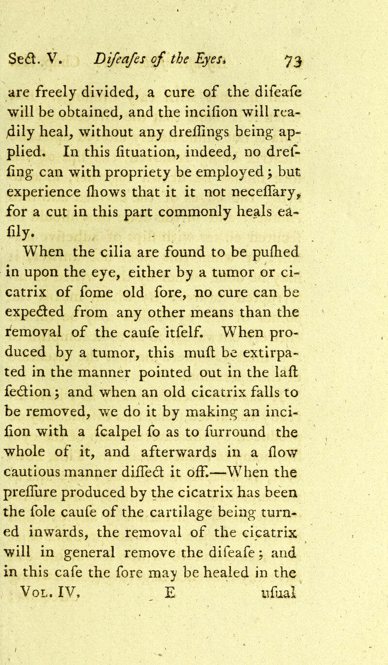 are freely divided, a cure of the difeafe will be obtained, and the incifion will rea- dily heal, without any dreffings being ap- plied. In this fituatioit, indeed, no drel- fing can with propriety be employed; but experience fliows that it it not neceflary,, for a cut in this part commonly heals ea- fily. When the cilia are found to be pufhed in upon the eye, either by a tumor or ci- catrix of fome old fore, no cure can be expeded from any other means than the femoval of the caufe itfelf. When pro- duced by a tumor, this muft be extirpa- ted in the manner pointed out in the lafl fedlion^ and when an old cicatrix falls to be removed, we do it by making an inci- fion with a fcalpel fo as to furround the whole of it, and afterwards in a flow cautious manner diffed: it oflT.—When the prefliire produced by the cicatrix has been the foie caufe of the cartilage being turn- ed inwards, the removal of the cicatrix will in general remove the difeafe; and in this cafe the fore may be healed in the VoL. IV. ' . E iifuaV